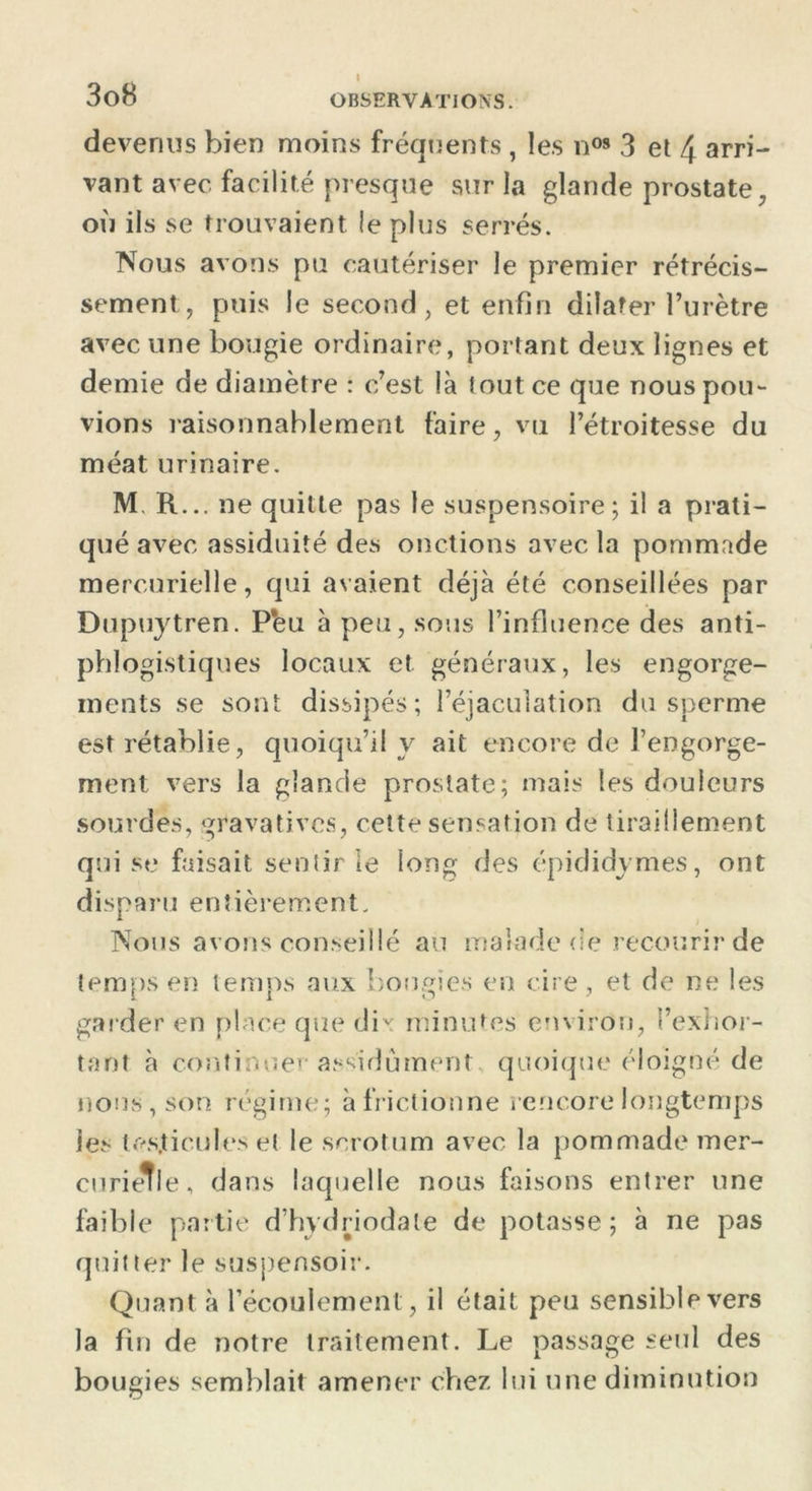 devenus bien moins fréquents , les n09 3 et 4 arri- vant avec facilité presque sur la glande prostate, où ils se trouvaient le plus serrés. Nous avons pu cautériser le premier rétrécis- sement, puis le second, et enfin dilater l’urètre avec une bougie ordinaire, portant deux lignes et demie de diamètre : c’est là tout ce que nous pou- vions raisonnablement faire, vu l’étroitesse du méat urinaire. M. R... ne quitte pas le suspensoire; il a prati- qué avec assiduité des onctions avec la pommade mercurielle, qui avaient déjà été conseillées par Dupuytren. P*eu à peu, sous l’influence des anti- phlogistiques locaux et généraux, les engorge- ments se sont dissipés; l’éjaculation du sperme est rétablie, quoiqu’il y ait encore de l’engorge- ment vers la glande prostate; mais les douleurs sourdes, gravatives, cette sensation de tiraillement qui se faisait sentir le long des épididymes, ont disparu entièrement. Nous avons conseillé au malade de recourir de temps en temps aux bougies en cire, et de ne les garder en place que dix minutes environ, l’exhor- tant à continuer assidûment quoique éloigné de nous, son régime; à frictionne rencore longtemps les testicules et le scrotum avec la pommade mer- curielle, dans laquelle nous faisons entrer une faible partie d’hydriodate de potasse; à ne pas quitter le suspensoir. Quant à l’écoulement, il était peu sensible vers la fin de notre traitement. Le passage seul des bougies semblait amener chez lui une diminution