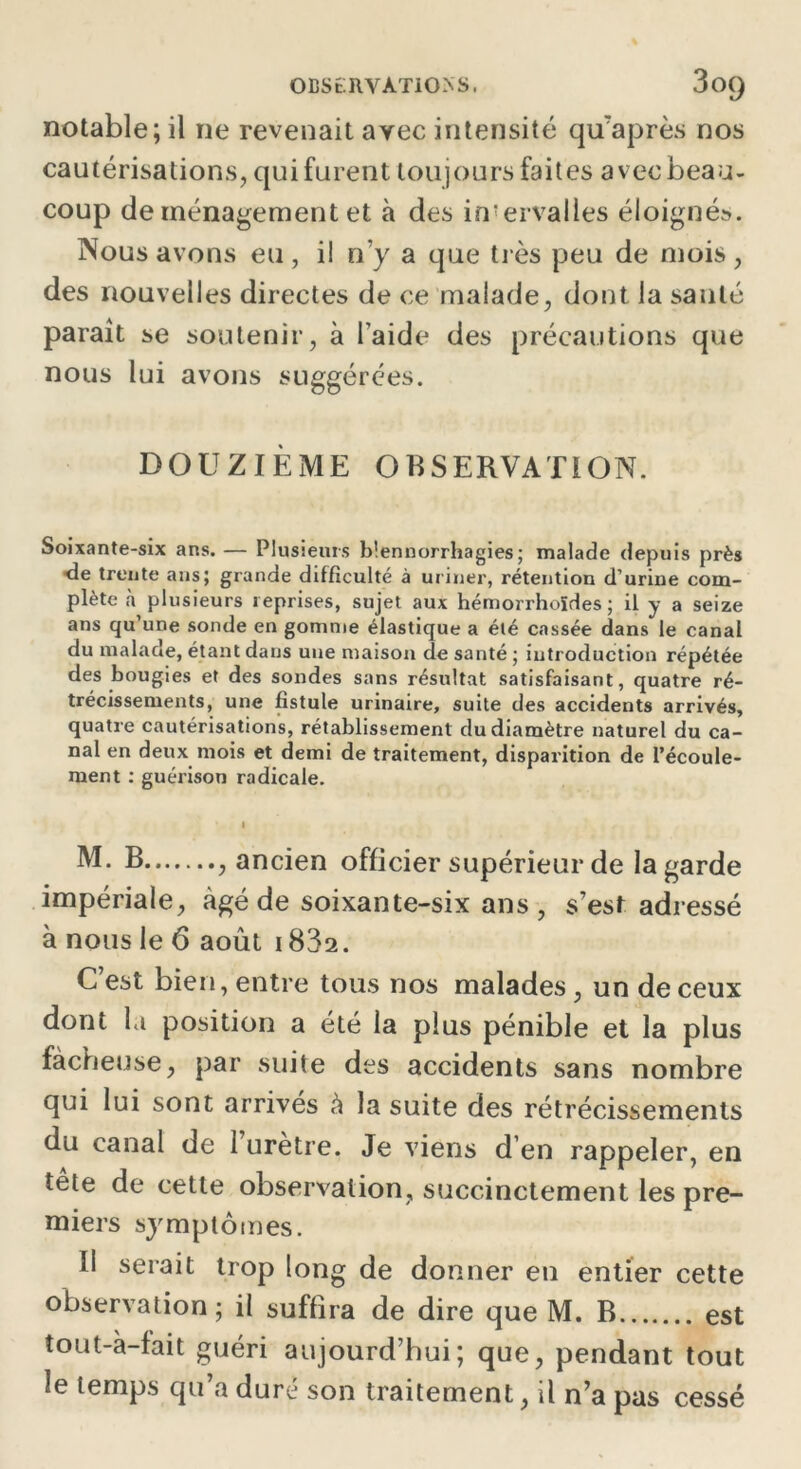 OBSERVATIONS, 3oQ notable; il ne revenait arec intensité qifaprès nos cautérisations, qui furent toujours faites avec beau- coup de ménagement et à des intervalles éloigné». Nous avons eu , i! n'y a que très peu de mois , des nouvelles directes de ce malade, dont la santé paraît se soutenir, à l’aide des précautions que nous lui avons suggérées. DOUZIÈME OBSERVATION. Soixante-six ans. — Plusieurs blennorrhagies; malade depuis près de trente ans; grande difficulté à uriner, rétention d’urine com- plète à plusieurs reprises, sujet aux hémorrhoïdes ; il y a seize ans qu’une sonde en gomme élastique a été cassée dans le canal du malade, étant dans une maison de santé; introduction répétée des bougies et des sondes sans résultat satisfaisant, quatre ré- trécissements, une fistule urinaire, suite des accidents arrivés, quatre cautérisations, rétablissement du diamètre naturel du ca- nal en deux mois et demi de traitement, disparition de l’écoule- ment : guérison radicale. I M. B , ancien officier supérieur de la garde impériale, âgé de soixante-six ans, s’est adressé à nous le 6 août i832. C’est bien, entre tous nos malades, un de ceux dont la position a été la plus pénible et la plus fâcheuse, par suite des accidents sans nombre qui lui sont arrivés à la suite des rétrécissements du canal de 1 urètre. Je viens d’en rappeler, en tête de cette observation, succinctement les pre- miers symptômes. Il serait trop long de donner en entier cette observation; il suffira de dire que M. B est tout-à-fait guéri aujourd’hui; que, pendant tout le temps qu’a duré son traitement, il n’a pas cessé