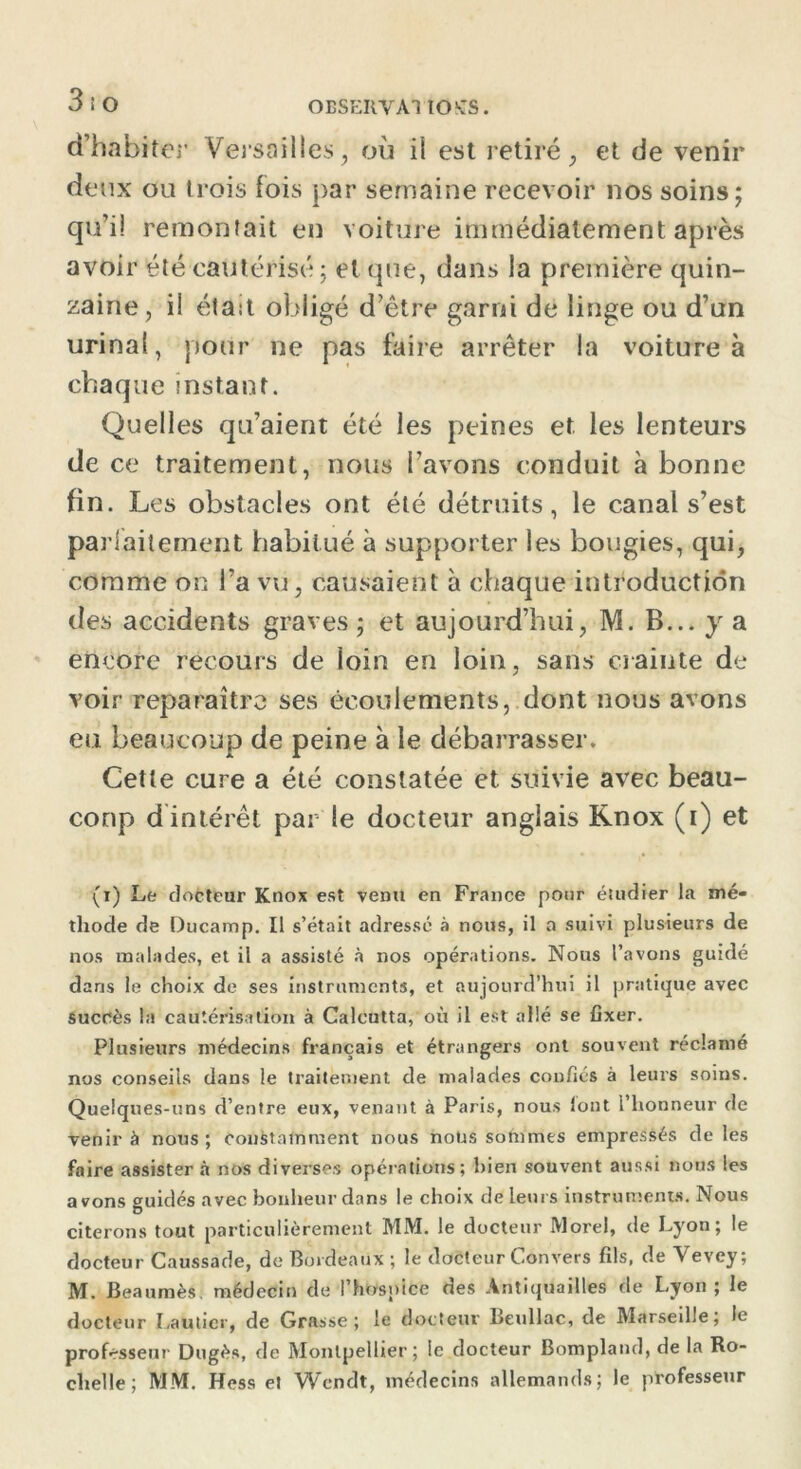 OBSERVAI lOKTS. d’habiter Versailles, où il est retiré, et de venir deux ou trois fois par semaine recevoir nos soins; qu’il remontait en voiture immédiatement après avoir été cautérisé ; et que, dans la première quin- zaine, i! était obligé d’être garni de linge ou d’un urinai, pour ne pas faire arrêter la voiture à chaque instant. Quelles qu’aient été les peines et les lenteurs de ce traitement, nous l’avons conduit à bonne fin. Les obstacles ont été détruits, le canal s’est parfaitement habitué à supporter les bougies, qui, comme on l’a vu, causaient à chaque introduction des accidents graves ; et aujourd’hui, M. B... y a encore recours de loin en loin, sans crainte de voir reparaître ses écoulements, dont nous avons eu beaucoup de peine à le débarrasser. Cette cure a été constatée et suivie avec beau- coup d intérêt par le docteur anglais Knox (i) et (r) Le docteur Knox est venu en France pour éiudier la mé- thode de Ducamp. Il s’était adressé à nous, il a suivi plusieurs de nos malades, et il a assisté à nos opérations. Nous l’avons guidé dans le choix de ses instruments, et aujourd’hui il pratique avec succès la cautérisation à Calcutta, où il est allé se fixer. Plusieurs médecins français et étrangers ont souvent réclamé nos conseils dans le traitement de malades confiés à leurs soins. Quelques-uns d’entre eux, venant à Paris, nous lont l’honneur de venir à nous; constamment nous nous sommes empressés de les faire assister à nos diverses opérations; bien souvent aussi nous les avons guidés avec bonheur dans le choix de leurs instruments. Nous citerons tout particulièrement MM. le docteur Morel, de Lyon; le docteur Caussade, de Bordeaux ; le docteur Convers fils, de Vevey; M. Beaumès. médecin de l’hospice des Antiquailles de Lyon ; le docteur Lauticr, de Grasse; le docteur Beullac, de Marseille; le profrsseur Dugès, de Montpellier; le docteur Bompland, de la Ro- chelle; MM. Hess et Wcndt, médecins allemands; le professeur