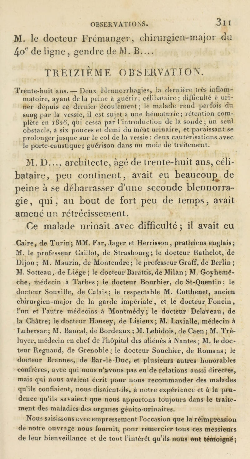 M. le docteur Frémanger, chirurgien-major du 4oc de ligne , gendre de M. B — TREIZIÈME OBSERVATION. Trente-huit ans.— Deux blennorrhagies, la dernière très inflam- matoire, ayant delà peine à guérir; célibataire; difficulté à uri- ner depuis ce dernier écoulement; le malade rend parfois du sang par la vessie, il est sujet à une hématurie; rétention com- plète en i8afi, qui cessa par l’introduction de la sonde; un seul obstacle, à six pouces et demi du méat urinaire, et paraissant se prolonger jusque sur le col de la vessie : deux cautérisations avec le porte-caustique ; guérison dans un mois de traitement. M. D..v, architecte, âgé de trente-huit ans, céli- bataire, peu continent, avait eu beaucoup de peine à se débarrasser d’une seconde blennorra- gie, qui, au bout de fort peu de temps, avait amené un rétrécissement. Ce malade urinait avec difficulté ; il avait eu Caire, de Turin; MM. Far, Jager et Herrisson , praticiens anglais; M. le professeur Caillot, de Strasbourg; le docteur Rathelot, de Dijon ; M. Maurin, de Montendre; le professeur Graff, de Berlin ; M. Sotteau, de Liège ; le docteur Barattis, de Milan; M. Goyhemê- che, médecin à Tarbes; le docteur Bourbier, de St-Quentin ; le docteur Souville, de Calais; le respectable M. Cottheneî, ancien chirurgien-major de la garde impériale, et le docteur Foncin, l’un et l’autre médecins à IVIontmédy; le docteur Delaveau, de la Châtre; le docteur Hausey, de Lisieux; M. Lavialle, médecin à Lubersac; M. Bancal, de Bordeaux ; M.Lebidois, de Caen; M. Tré- luyer, médecin en chef de l'hôpital des aliénés à Nantes ; M. le doc- teur Regnaud, de Grenoble; le docteur Soucliier, de Romans; le docteur Brannes, de Bar-le-Duc, et plusieurs autres honorables confrères, avec qui nous n’avons pas eu de relations aussi directes, mais qui nous avaient écrit pour nous recommander des malades qu’ils confiaient, nous disaient-ils, à notre expérience et à la pru- dence qu’ils savaient que nous apportons toujours dans le traite- ment des maladies des organes génito-urinaires. Nous saisissons avec empressement l’occasion que la réimpression de notre ouvrage nous fournit, pour remercier tous ces messieurs de leur bienveillance et de tout l’intérêt qu’ils nous ont témoigné;