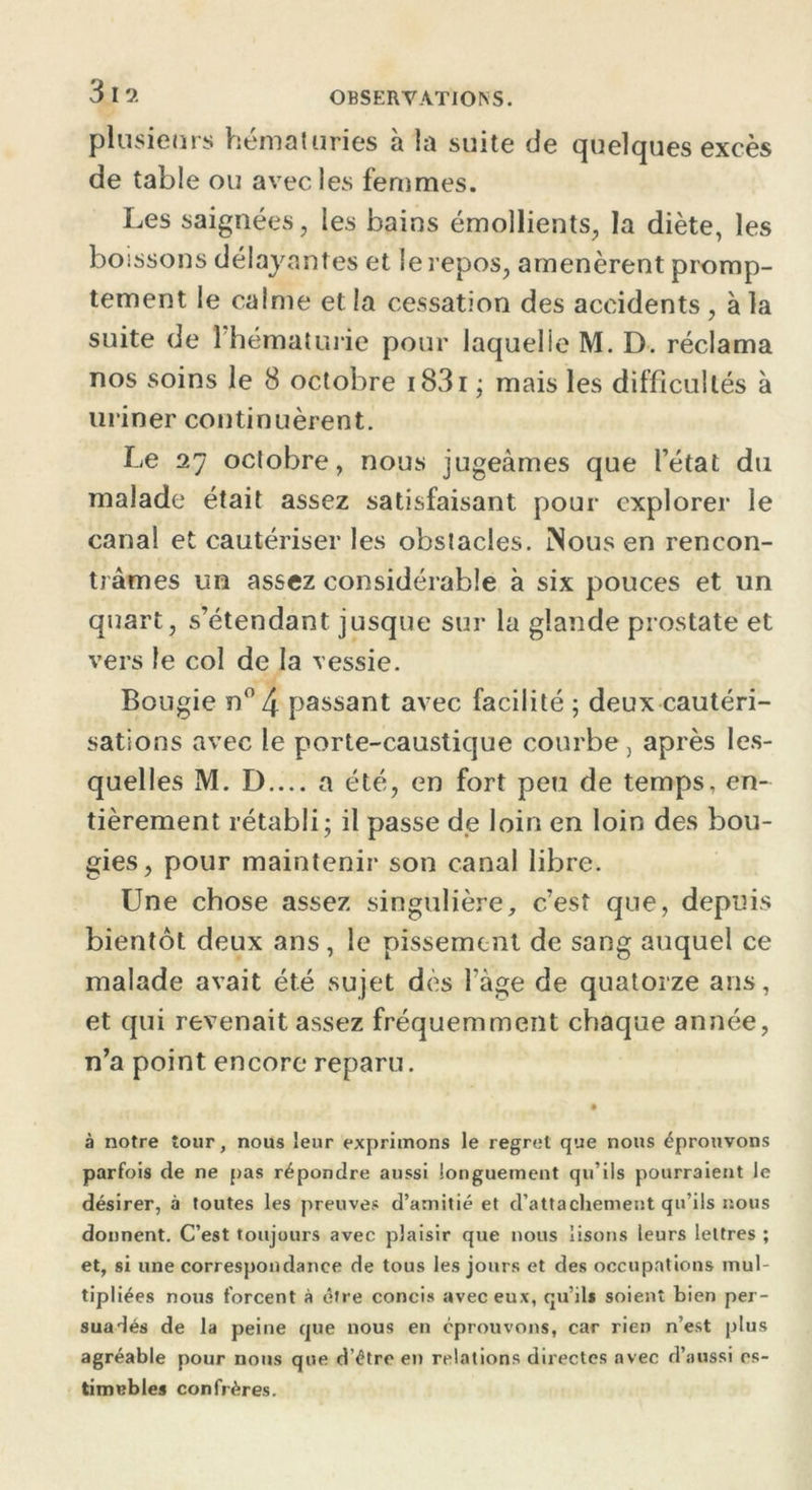 319. plusieurs hématuries à la suite de quelques excès de table ou avec les femmes. Les saignées, les bains émollients, la diète, les boissons délayantes et le repos, amenèrent promp- tement le calme et la cessation des accidents, à la suite de l'hématurie pour laquelle M. D. réclama nos soins le 8 octobre 1831 ; mais les difficultés à uriner continuèrent. Le 27 octobre, nous jugeâmes que l’état du malade était assez satisfaisant pour explorer le canal et cautériser les obstacles. Nous en rencon- trâmes un assez considérable à six pouces et un quart, s’étendant jusque sur la glande prostate et vers le col de la vessie. Bougie n°4 passant avec facilité 5 deux cautéri- sations avec le porte-caustique courbe, après les- quelles M. D.... a été, en fort peu de temps, en- tièrement rétabli; il passe de loin en loin des bou- gies, pour maintenir son canal libre. Une chose assez singulière, c’est que, depuis bientôt deux ans, le pissement de sang auquel ce malade avait été sujet dès l’àge de quatorze ans, et qui revenait assez fréquemment chaque année, n’a point encore reparu. à notre tour, nous leur exprimons le regret que nous éprouvons parfois de ne pas répondre aussi longuement qu’ils pourraient le désirer, à toutes les preuves d’amitié et d’attachement qu’ils nous donnent. C’est toujours avec plaisir que nous lisons leurs lettres ; et, si une correspondance de tous les jours et des occupations mul- tipliées nous forcent à être concis avec eux, qu’ils soient bien per- suadés de la peine que nous en éprouvons, car rien n’est plus agréable pour nous que d’être en relations directes avec d’aussi es- timables confrères.