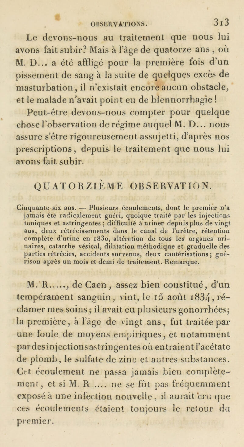 Le devons-nous au traitement que nous lui avons fait subir? Mais à l’âge de quatorze ans , où M. D... a été affligé pour la première fois d’un pissement de sang à la suite de quelques excès de masturbation, il n’existait encore aucun obstacle, et le malade n'avait point eu de blennorrhagie ! Peut-être devons-nous compter pour quelque chose l’observation de régime auquel M. D... nous assure s’être rigoureusement assujetti, d’après nos prescriptions, depuis le traitement que nous lui avons fait subir. QUATORZIÈME OBSERVATION. Cinquante-six ans. — Plusieurs écoulements, dont le premier n’a jamais été radicalement guéri, quoique traité par les injections toniques et astringentes; difficulté à uiiner depuis plus de vingt ans, deux rétrécissements dans le canal de l’urètre, rétention complète d’urine en i83o, altération de tous les organes uri- naires, catarrhe vésical, dilatation méthodique et graduelle des parties rétrécies, accidents survenus, deux cautérisations; gué- rison après un mois et demi de traitement. Remarque. M. R , de Caen, assez bien constitué, d’un tempérament sanguin, vint, le i5 août 1834, ré- clamer mes soins ; il avait eu plusieurs gonorrhées; la première, à Tàge de vingt ans, fut traitée par une foule de moyens empiriques, et notamment pardesinjectionsastringentesoù entraient i’acétate de plomb, le sulfate de zinc et autres substances. Cet écoulement ne pa.ssa jamais bien complète- ment, et si M. R .... ne se fût pas fréquemment exposé à une infection nouvelle , il aurait cru que ces écoulements étaient toujours le retour du premier.