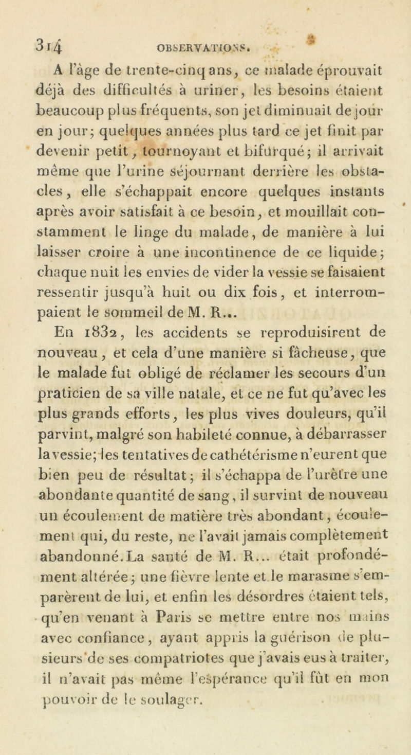 iA J* A l’àge de trente-cinq ans, ce malade éprouvait déjà des difficultés à uriner, les besoins étaient beaucoup plus fréquents, son jet diminuait de jour en jour; quelques années plus tard ce jet finit par devenir petit, tournoyant et bifurqué; il arrivait même que burine séjournant derrière les obsta- cles , elle s’échappait encore quelques instants après avoir satisfait à ce besoin, et mouillait con- stamment le linge du malade, de manière à lui laisser croire à une incontinence de ce liquide; chaque nuit les envies de vider la vessie se faisaient ressentir jusqu’à huit ou dix fois, et interrom- paient le sommeil de M. R... En i832, les accidents se reproduisirent de nouveau, et cela d’une manière si fâcheuse, que le malade fut obligé de réclamer les secours d’un praticien de sa ville natale, et ce ne fut qu’avec les plus grands efforts, les plus vives douleurs, qu’il parvint, malgré son habileté connue, à débarrasser lavessie; les tentatives de cathétérisme n’eurent que bien peu de résultat ; il s’échappa de l’urètre une abondante quantité de sang, il survint de nouveau un écoulement de matière très abondant, écoule- ment qui, du reste, ne l’avait jamais complètement abandonné.La sauté de M. R... était profondé- ment altérée; une fièvre lente et le marasme s'em- parèrent de lui, et enfin les désordres étaient tels, qu’en venant à Paris se mettre entre nos m tins avec confiance, ayant appris la guérison de plu- sieurs de ses compatriotes que j’avais eus à traiter, il n’avait pas même l'espérance qu’il fut en mon pouvoir de le soulager.