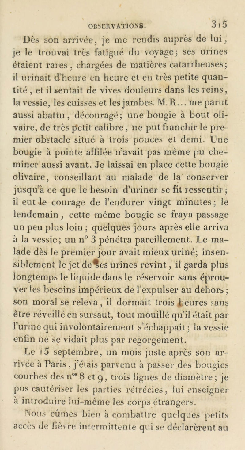 Dès son arrivée, je me rendis auprès de lui, je le trouvai très fatigué du voyage; ses urines étaient rares, chargées de matières catarrheuses; il urinait d'heure en heure et en très petite quan- tité , et il sentait de vives douleurs dans les reins, la vessie, les cuisses et les jambes. M.R... me parut aussi abattu, découragé; une bougie à bout oli- vaire, de très petit calibre, ne put franchir le pre- mier obstacle situé à trois pouces et demi. Une bougie à pointe affilée n’avait pas meme pu che- miner aussi avant. Je laissai en place cette bougie olivaire, conseillant au malade de la conserver jusqu’à ce que le besoin d’uriner se fît ressentir; il eut le courage de l’endurer vingt minutes; le lendemain , cette même bougie se fraya passage un peu plus loin ; quelques jours après elle arriva à la vessie; un n° 3 pénétra pareillement. Le ma- lade dès le premier jour avait mieux uriné; insen- siblement le jetde^es urines revint, il garda plus longtemps le liquide dans le réservoir sans éprou- ver les besoins impérieux de l’expulser au dehors ; son moral se releva, il dormait trois heures sans être réveillé en sursaut, tout mouillé qu’il était par l’urine qui involontairement s’échappait ; la vessie enfin ne se vidait plus par regorgement. Le • 5 septembre, un mois juste après son ar- rivée à Paris , j’étais parvenu à passer des bougies courbes des nos 8 et 9, trois lignes de diamètre ; je pus cautériser les parties rétrécies, lui enseigner à introduire lui-même les corps étrangers. Nous eûmes bien à combattre quelques petits accès de fièvre intermittente qui se déclarèrent au