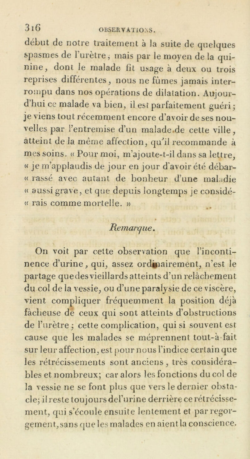 3 16 OBSERVATIONS. début de notre traitement à la suite de quelques spasmes de l’urètre, mais par le moyen de la qui- nine, dont le malade fit usage à deux ou trois reprises différentes, nous ne fûmes jamais inter- rompu dans nos opérations de dilatation. Aujour- d’hui ce malade va bien, il est parfaitement guéri ; je viens tout récemment encore d’avoir de ses nou- velles par l’entremise d’un malade.de cette ville, atteint de la même affection, quÛl recommande à mes soins. « Pour moi, m’ajoute-t-il dans sa lettre, « je m’applaudis de jour en jour d'avoir été débar- « rassé avec autant de bonheur d’une maladie « aussi grave, et que depuis longtemps je considé- « rais comme mortelle. » • • Remarque. On voit par cette observation que l’inconti- nence d’urine, qui, assez ordinairement, n’est le partage quedes vieillards atteints d’un relâchement du col de la vessie, ou d’une paralysie de ce viscère, vient compliquer fréquemment la position déjà fâcheuse de ceux qui sont atteints d’obstructions de l’urètre; cette complication, qui si souvent est cause que les malades se méprennent tout-à fait sur leur affection, est pour nous l’indice certain que les rétrécissements sont anciens, très considéra- bles et nombreux; car alors les fonctions du col de la vessie ne se font plus que vers le dernier obsta- cle; il reste toujours del’urine derrière ce rétrécisse- ment, qui s’écoule ensuite lentement et par regor- gement, sans que les malades en aient la conscience.