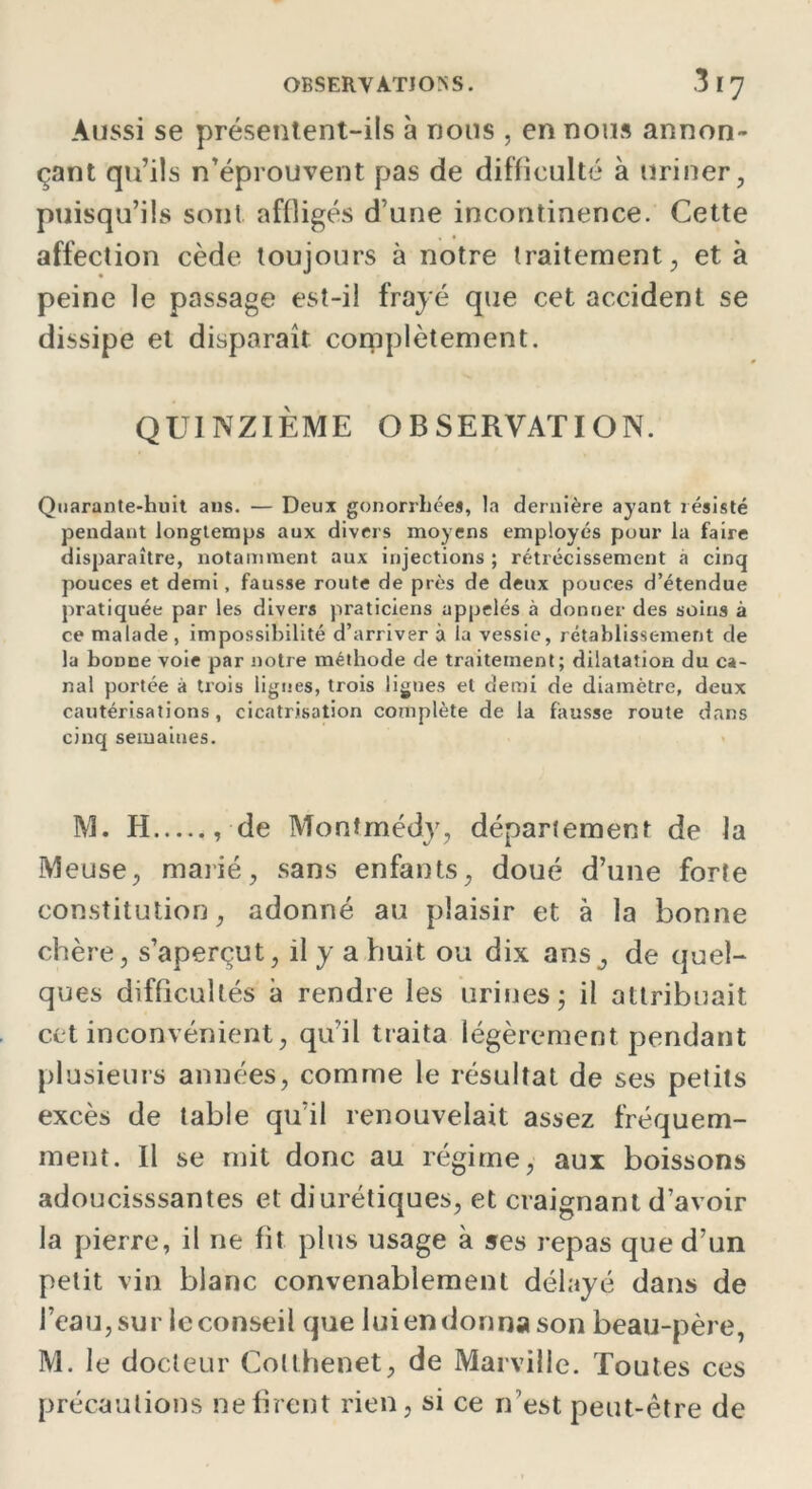 Aussi se présentent-ils à nous , en nous annon- çant qu’ils n’éprouvent pas de difficulté à uriner, puisqu’ils sont affligés d’une incontinence. Cette affection cède toujours à notre traitement, et à peine le passage est-il frayé que cet accident se dissipe et disparaît complètement. QUINZIÈME OBSERVATION. Quarante-huit ans. — Deux gonorrhées, la dernière ayant résisté pendant longtemps aux divers moyens employés pour la faire disparaître, notamment aux injections ; rétrécissement à cinq pouces et demi, fausse route de près de deux pouces d’étendue pratiquée par les divers praticiens appelés à donner des soins à ce malade, impossibilité d’arriver à la vessie, rétablissement de la bonne voie par notre méthode de traitement; dilatation du ca- nal portée à trois lignes, trois lignes et demi de diamètre, deux cautérisations, cicatrisation complète de la fausse route dans cinq semaines. M. H , de Monîmédy, département de la Meuse, marié, sans enfants, doué d’une forte constitution, adonné au plaisir et à la bonne chère, s’aperçut, il y a huit ou dix ans ^ de quel- ques difficultés à rendre les urines; il attribuait cet inconvénient, qu’il traita légèrement pendant plusieurs années, comme le résultat de ses petits excès de table qu’il renouvelait assez fréquem- ment. Il se mit donc au régime, aux boissons adoucissantes et diurétiques, et craignant d’avoir la pierre, il ne fit plus usage à ses repas que d’un petit vin blanc convenablement délayé dans de l’eau, sur le conseil que lui en donna son beau-père, M. le docteur Colthenet, de Marville. Toutes ces précautions ne firent rien, si ce n’est peut-être de