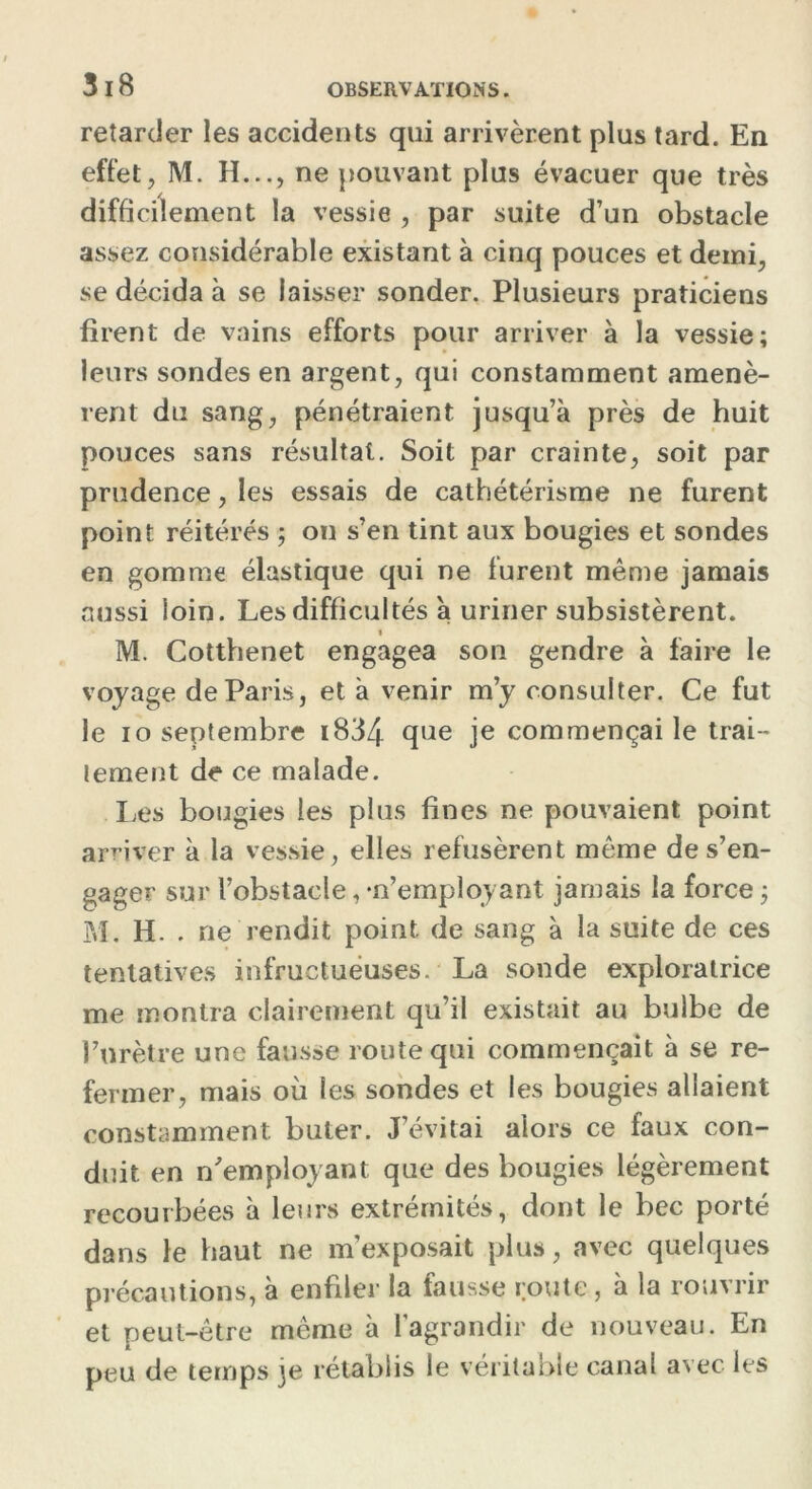 retarder les accidents qui arrivèrent plus tard. En effet, M. H..., ne pouvant plus évacuer que très difficilement la vessie , par suite d’un obstacle assez considérable existant à cinq pouces et demi, se décida à se laisser sonder. Plusieurs praticiens firent de vains efforts pour arriver à la vessie; leurs sondes en argent, qui constamment amenè- rent du sang, pénétraient jusqu’à près de huit pouces sans résultat. Soit par crainte, soit par prudence, les essais de cathétérisme ne furent point réitérés ; on s’en tint aux bougies et sondes en gomme élastique qui ne furent même jamais aussi loin. Les difficultés a uriner subsistèrent. M. Cotthenet engagea son gendre à faire le voyage de Paris, et à venir m’y consulter. Ce fut le io septembre i834 que je commençai le trai- tement de ce malade. Les bougies les plus fines ne pouvaient point arriver à la vessie, elles refusèrent même de s’en- gager sur l’obstacle, •n’employant jamais la force ; M. H. . ne rendit point de sang à la suite de ces tentatives infructueuses. La sonde exploratrice me montra clairement qu’il existait au bulbe de l’urètre une fausse route qui commençait à se re- fermer, mais où les sondes et les bougies allaient constamment buter. J’évitai alors ce faux con- duit en n'employant que des bougies légèrement recourbées à leurs extrémités, dont le bec porté dans le haut ne m’exposait plus, avec quelques précautions, à enfiler la fausse route, à la rouvrir et peut-être même à l’agrandir de nouveau. En peu de temps je rétablis le véritable canal avec les
