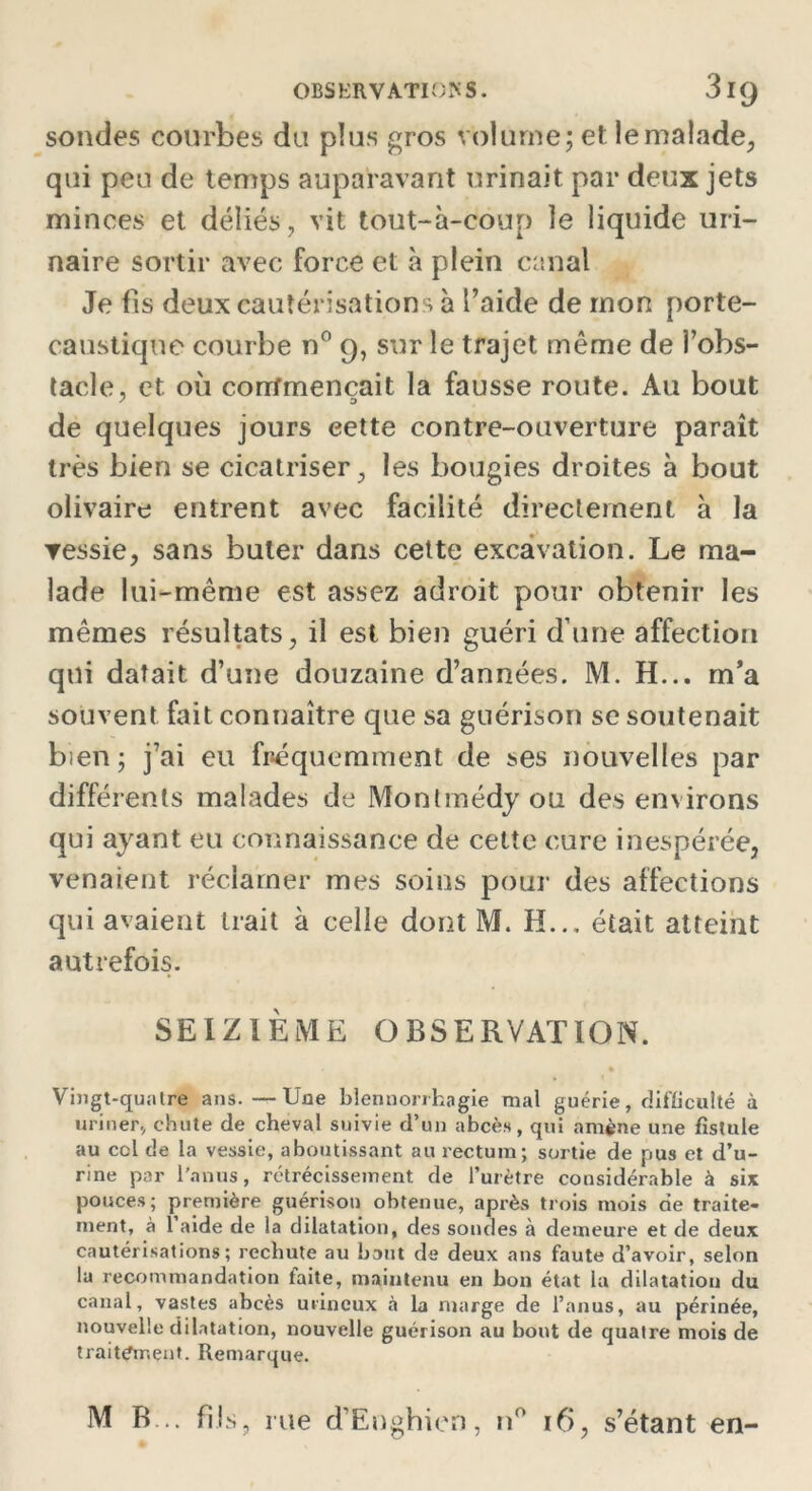 sondes courbes du plus gros volume; et le malade, qui peu de temps auparavant urinait par deux jets minces et déliés, vit tout-à-coup le liquide uri- naire sortir avec force et à plein canal Je fis deux cautérisations à l’aide de mon porte- caustique courbe n° 9, sur le trajet même de l’obs- tacle, et où corr/mencait la fausse route. Au bout de quelques jours eette contre-ouverture paraît très bien se cicatriser, les bougies droites à bout olivaire entrent avec facilité directement à la vessie, sans buter dans cette excavation. Le ma- lade lui-même est assez adroit pour obtenir les mêmes résultats, il est bien guéri d’une affection qui datait d’une douzaine d’années. M. H... m’a souvent fait connaître que sa guérison se soutenait bien ; j’ai eu fréquemment de ses nouvelles par différents malades de Montmédy ou des en\irons qui ayant eu connaissance de cette cure inespérée, venaient réclamer mes soins pour des affections qui avaient trait à celle dont M. H... était atteint autrefois. SEIZIÈME OBSERVATION. • % Vingt-quatre ans.—Une blennorrhagie mal guérie, difficulté à uriner, chute de cheval suivie d’un abcès, qui amène une fistule au ccl de la vessie, aboutissant au rectum; sortie de pus et d’u- rine par l’anus , rétrécissement de l’urètre considérable à six pouces; première guérison obtenue, après trois mois cie traite- ment, à 1 aide de la dilatation, des sondes à demeure et de deux cautérisations; rechute au bout de deux ans faute d’avoir, selon la recommandation faite, maintenu en bon état la dilatation du canal, vastes abcès utineux à la marge de l’anus, au périnée, nouvelle dilatation, nouvelle guérison au bout de quatre mois de traitement. Remarque. M B... fils, me d’Enghicn, n° 16, s’étant en-