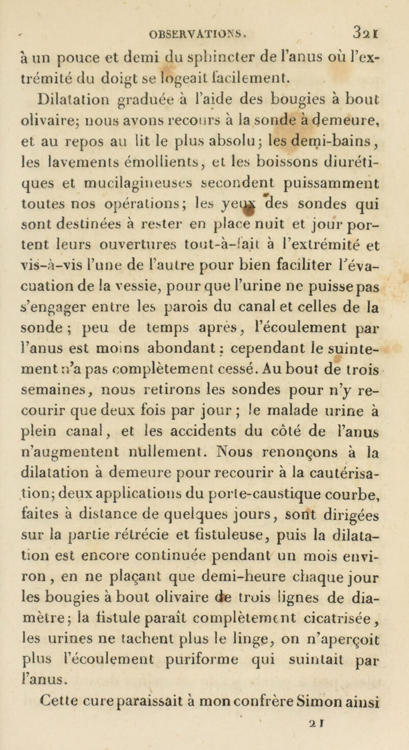 à un pouce et demi du sphincter de l’anus où l’ex- trémité du doigt se logeait facilement. Dilatation graduée à laide des bougies à bout olivaire; nous avons recours à la sonde à demeure, et au repos au lit le plus absolu; les demi-bains, les lavements émollients, et les boissons diuréti- ques et mucilagineuses secondent puissamment toutes nos opérations; les yei^ des sondes qui sont destinées à rester en place nuit et jour por- tent leurs ouvertures tout-à-fait à l’extrémité et vis-à-vis l’une de l’autre pour bien faciliter l'éva- cuation de la vessie, pour que l’urine ne puisse pas s’engager entre les parois du canal et celles de la sonde; peu de temps après, l’écoulement par l’anus est moins abondant: cependant le suinte- ment n’a pas complètement cessé. Au bout de trois semaines, nous retirons les sondes pour n’y re- courir que deux fois par jour; le malade urine à plein canal, et les accidents du côté de l’anus n’augmentent nullement. Nous renonçons à la dilatation à demeure pour recourir à la cautérisa- tion; deux applications du porle-caustique courbe, faites à distance de quelques jours, sont dirigées sur la partie rétrécie et fistuleuse, puis la dilata- tion est encore continuée pendant un mois envi- ron , en ne plaçant que demi-heure chaque jour les bougies à bout olivaire de trois lignes de dia- mètre; la fistule paraît complètement cicatrisée, les urines ne tachent plus le linge, on n’aperçoit plus l’écoulement puriforme qui suintait par l’anus. Cette cure paraissait à mon confrère Simon ainsi