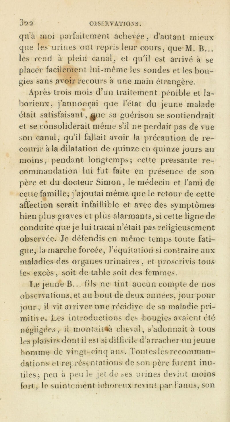 3*22 qu'à moi parfaitement achevée, d’autant mieux que les urines ont repris leur cours, que M. B... les rend à plein canal, et qu'il est arrivé à se placer facilement lui-méme les sondes et les bou- gies sans .avoir recours à une main étrangère. Après trois mois d'un traitement pénible et la- borieux, j'annonçai que l’état du jeune malade était satisfaisant, Aue sa guérison se soutiendrait et se consoliderait même s’il ne perdait pas de vue son canal, qu’il fallait avoir la précaution de re- courir à la dilatation de quinze en quinze jours au moins, pendant longtemps; cette pressante re- commandation lui fut faite en présence de son père et du docteur Simon, le médecin et l’ami de cette famille; j’ajoutai même que le retour de cette affection serait infaillible et avec des symptômes bien plus graves et plus alarmants, si cette ligne de conduite que je lui traçai n’était pas religieusement observée. Je défendis en même temps toute fati- gue, la marche forcée, l’équitation si contraire aux maladies des organes urinaires, et proscrivis tous les excès, soit de table soit des femmes. Le jeune B... fils ne tint aucun compte de nos observations, et au bout de deux années, jour pour jour, il vit arriver une récidive de sa maladie pri- mitive. Les introductions des bougies avaient été négligées, il montait*» cheval, s’adonnait «à tous les plaisirs dont il est si difficile d’arracher un jeune homme de vingt-cinq ans. Toutes les recomman- dations et représentations de son père furent inu- tiles; peu à peu le jet de ses urines devint moins fort, le suintement mhoreux revint par l’anus, son