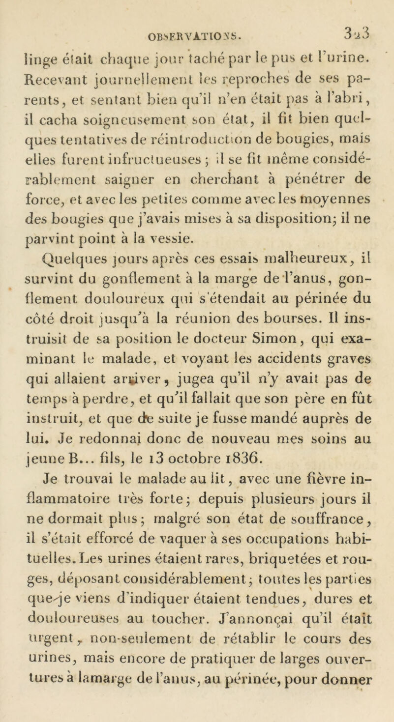 linge était chaque jour îaché par le pus et 1 urine. Recevant journellement les reproches de ses pa- rents, et sentant bien qu’il n’en élait pas a l’abri, il cacha soigneusement son état, il fit bien quel- ques tentatives de réintroduction de bougies, mais elles furent infructueuses ; il se fit même considé- rablement saigner en cherchant à pénétrer de force, et avec les petites comme avec les moyennes des bougies que j’avais mises à sa disposition; il ne parvint point à la vessie. Quelques jours après ces essais malheureux, il survint du gonflement à la marge de l’anus, gon- flement douloureux qui s'étendait au périnée du côté droit jusqu’à la réunion des bourses. Il ins- truisit de sa position le docteur Simon, qui exa- minant le malade, et voyant les accidents graves qui allaient arriver, jugea qu’il n’y avait pas de temps à perdre, et qufil fallait que son père en fût instruit, et que de suite je fusse mandé auprès de lui. Je redonnai donc de nouveau mes soins au jeune B... fils, le i3 octobre i836. Je trouvai le malade au lit, avec une fièvre in- flammatoire très forte; depuis plusieurs jours il ne dormait plus; malgré son état de souffrance, il s’était efforcé de vaquer à ses occupations habi- tuelles. Les urines étaient rares, briquetées et rou- ges, déposant considérablement; toutes les parties queqe viens d’indiquer étaient tendues, dures et douloureuses au toucher. J’annonçai qu’il était urgent 7 non-seulement de rétablir le cours des urines, mais encore de pratiquer de larges ouver- tures à lamarge de l’anus, au périnée, pour donner