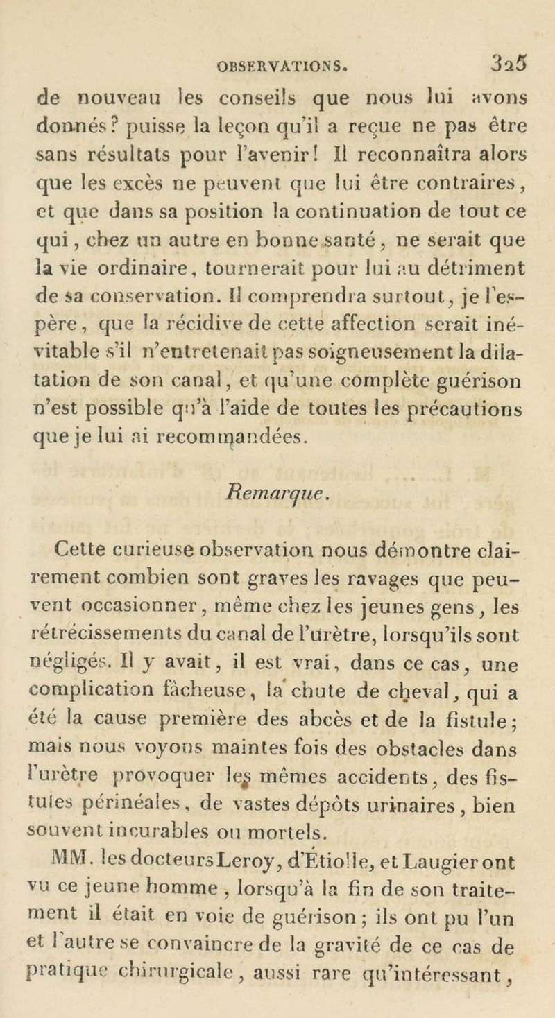 3a5 de nouveau les conseils que nous lui avons donnés? puisse la leçon qu’il a reçue ne pas être sans résultats pour l’avenirî II reconnaîtra alors que les excès ne peuvent que lui être contraires, et que dans sa position la continuation de tout ce qui, chez un autre en bonne santé, ne serait que la vie ordinaire, tournerait pour lui au détriment de sa conservation. Il comprendra surtout, je l’es- père , que la récidive de cette affection serait iné- vitable s’il n’entretenait pas soigneusement la dila- tation de son canal, et qu’une complète guérison n’est possible qu’à l’aide de toutes les précautions que je lui ai recomiqandées. \ - « Remarque. Cette curieuse observation nous démontre clai- rement combien sont graves les ravages que peu- vent occasionner, même chez les jeunes gens, les rétrécissements du canal de l’urètre, lorsqu’ils sont négligés. Il y avait, il est vrai, dans ce cas, une complication fâcheuse, la*chute de cheval, qui a été la cause première des abcès et de la fistule; mais nous voyons maintes fois des obstacles dans l’urètre provoquer le^ mêmes accidents, des fis- tules périnéales, de vastes dépôts urinaires, bien souvent incurables ou mortels. MM. les docteurs Leroy, d’Étiolle, etLaugieront vu ce jeune homme , lorsqu’à la fin de son traite- ment il était en voie de guérison; ils ont pu l’un et 1 autre se convaincre de la gravité de ce cas de pratique chirurgicale, aussi rare qu’intéressant,