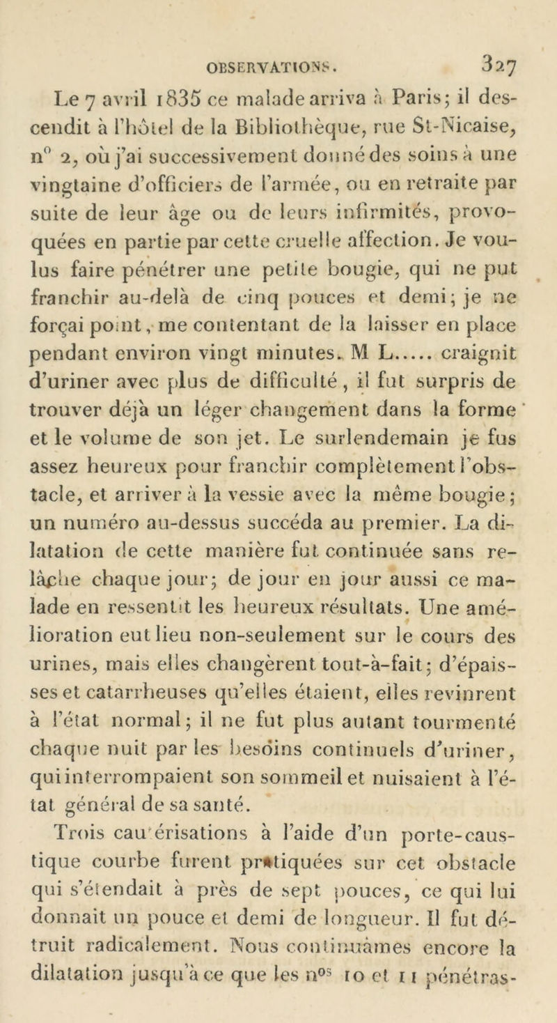 Le 7 avril 1835 ce malade arriva à Paris; il des- cendit à l’holel de la Bibliothèque, rue Si-Nicaise, n° 2, où j’ai successivement donné des soins à une vingtaine d’officiers de l’armée, ou en retraite par suite de leur âge ou de leurs infirmités, provo- quées en partie par cette cruelle alfection. Je vou- lus faire pénétrer une petite bougie, qui ne put franchir au-delà de cinq pouces et demi; je ne forçai point, me contentant de la laisser en place pendant environ vingt minutes. M L craignit d’uriner avec plus de difficulté, il fut surpris de trouver déjà un léger changement dans la forme et le volume de son jet. Le surlendemain je fus assez heureux pour franchir complètement l'obs- tacle, et arrivera la vessie avec la même bougie; un numéro au-dessus succéda au premier. La di- latation de cette manière fut continuée sans re- lâche chaque jour; de jour en jour aussi ce ma- lade en ressentit les heureux résultats. Une amé- lioration eut lieu non-seulement sur le cours des urines, mais elles changèrent tout-à-fait; d’épais- ses et catarrheuses qu’eiles étaient, elles revinrent à l’état normal; il ne fut plus autant tourmenté chaque nuit parles besoins continuels d'uriner, qui interrompaient son sommeil et nuisaient à l’é- tat général de sa santé. Trois cautérisations à l’aide d’un porte-caus- tique courbe furent pratiquées sur cet obstacle qui s’étendait à près de sept pouces, ce qui lui donnait un pouce et demi de longueur. Il fut dé- truit radicalement. Nous continuâmes encore la dilatation jusqu’à ce que les nos to et 11 pénétras-