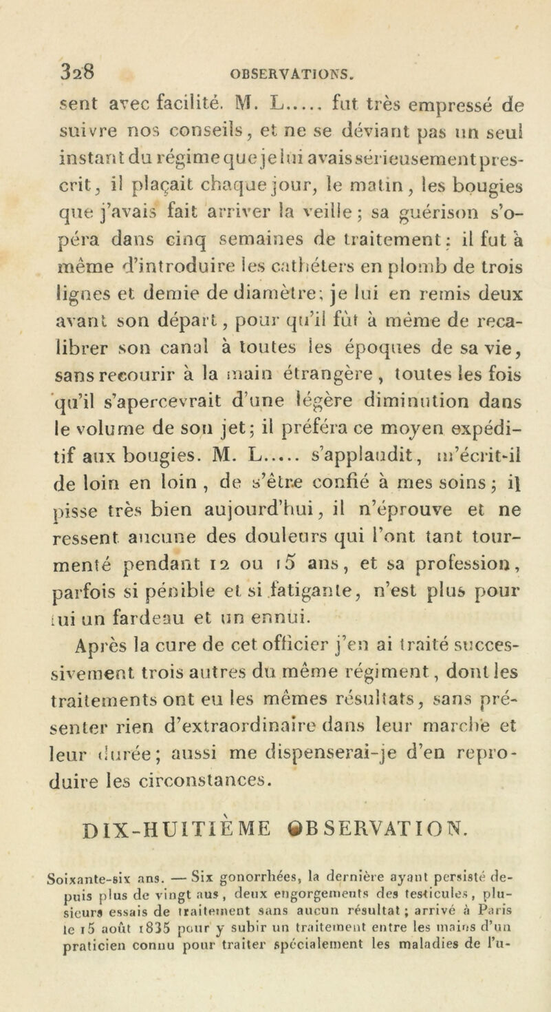 sent avec facilité. M. L fut très empressé de suivre nos conseils, et ne se déviant pas un seul instant du régimeque jeiui avais sérieusement pres- crit, il plaçait chaque jour, le matin, les bougies que j’avais fait arriver la veille; sa guérison s’o- péra dans cinq semaines de traitement : il fut a même d’introduire les cathéters en plomb de trois lignes et demie de diamètre; je lui en remis deux avant son départ, pour qu’il fût à même de reca- librer son canal à toutes les époques de sa vie, sans recourir à la main étrangère, toutes les fois qu’il s’apercevrait d’une légère diminution dans le volume de sou jet; il préféra ce moyen expédi- tif aux bougies. M. L s’applaudit, m’écrit-il de loin en loin, de s’être confié à mes soins ; il pisse très bien aujourd’hui, il n’éprouve et ne ressent aucune des douleurs qui l’ont tant tour- menté pendant 12 ou i5 ans, et sa profession, parfois si pénible et si fatigante, n’est plus pour lui un fardeau et un ennui. Ap rès la cure de cet officier j’en ai traité succes- sivement trois autres du même régiment, dont les traitements ont eu les mêmes résultats, sans pré- senter rien d’extraordinaire dans leur marche et leur durée; aussi me dispenserai-je d’en repro- duire les circonstances. DIX-HUITIÈME 9BSERVATI0N. Soixante-six ans. — Six gonorrhées, la dernière ayant persisté de- puis plus de vingt aus, deux engorgements des testicules, plu- sieurs essais de traitement sans aucun résultat ; arrivé à Paris le i5 août 1835 pour y subir un traitement entre les mains d’un praticien connu pour traiter spécialement les maladies de l’u-