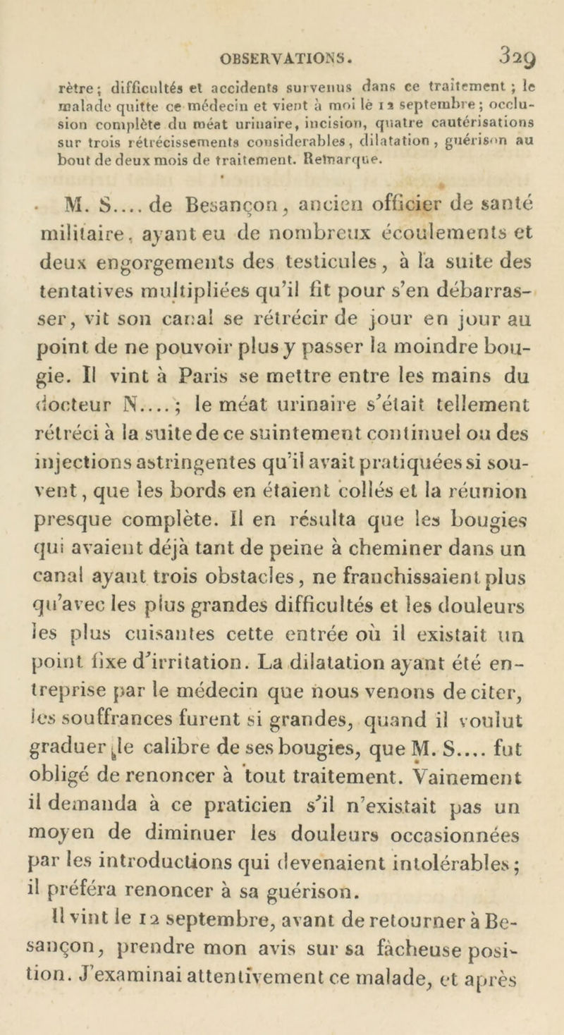 rètre; difficultés el accidents survenus dans ce traitement; le malade quitte ce médecin et vient à moi lè 1 a septembre; occlu- sion complète du méat urinaire, incision, quatre cautérisations sur trois rétrécissements considérables, dilatation, guérison au bout de deux mois de traitement. Remarque. • M. S.... de Besançon, ancien officier de santé militaire, ayant eu de nombreux écoulements et deux engorgements des testicules, à la suite des tentatives multipliées qu’il fit pour s’en débarras- ser, vit son canal se rétrécir de jour en jour au point de ne pouvoir plus y passer la moindre bou- gie. Il vint à Paris se mettre entre les mains du docteur N ; le méat urinaire s'était tellement rétréci à la suite de ce suintement continuel ou des injections astringentes qu’il avait pratiquées si sou- vent , que les bords en étaient collés el la réunion presque complète. Il en résulta que les bougies qui avaient déjà tant de peine à cheminer dans un canal ayant trois obstacles, ne franchissaient plus qu’avec les plus grandes difficultés et les douleurs les plus cuisantes cette entrée où il existait un point fixe d'irritation. La dilatation ayant été en- treprise par le médecin que nous venons de citer, les souffrances furent si grandes, quand il voulut graduer kle calibre de ses bougies, que M. S.... fut obligé de renoncer à tout traitement. Vainement il demanda à ce praticien s'il n’existait pas un moyen de diminuer les douleurs occasionnées par les introductions qui devenaient intolérables; il préféra renoncer à sa guérison. U vint le 12 septembre, avant de retourner à Be- sançon , prendre mon avis sur sa fâcheuse posi- tion. J’examinai attentivement ce malade, et après