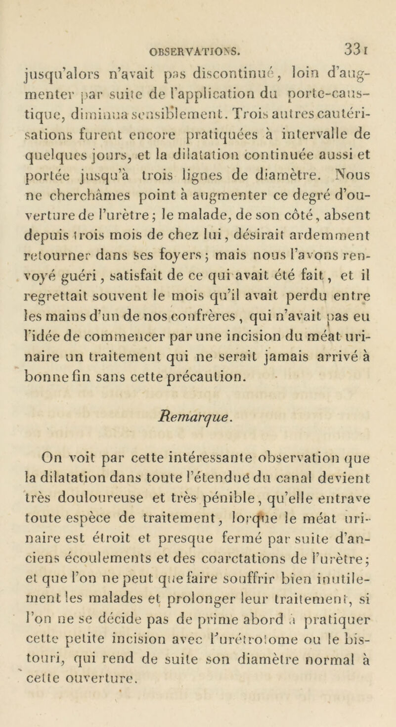 jusqu’alors n’avait pas discontinué, loin d’aug- menter par suite de l’application du porte-caus- tique, diminua sensiblement. Trois autres cautéri- sations furent encore pratiquées à intervalle de quelques jours, et la dilatation continuée aussi et portée jusqu’à trois lignes de diamètre. Nous ne cherchâmes point à augmenter ce degré d’ou- verture de l’urètre ; le malade, de son côté, absent depuis trois mois de chez lui, désirait ardemment retourner dans ses foyers ; mais nous l’avons ren- voyé guéri, satisfait de ce qui avait été fait, et il regrettait souvent le mois qu’il avait perdu entre les mains d’un de nos confrères , qui n’avait pas eu l'idée de commencer par une incision du méat uri- naire un traitement qui ne serait jamais arrivé à bonne fin sans cette précaution. Remarque. On voit par cette intéressante observation que la dilatation dans toute l’étendu<3 du canal devient très douloureuse et très pénible, qu’elle entrave toute espèce de traitement, lorque le méat uri- naire est étroit et presque fermé par suite d’an- ciens écoulements et des coarctations de l’urètre; et que l’on ne peut que faire souffrir bien inutile- ment les malades et prolonger leur traitement, si l’on ne se décide pas de prime abord à pratiquer cette petite incision avec hurétrolome ou le bis- touri, qui rend de suite son diamètre normal à celte ouverture.