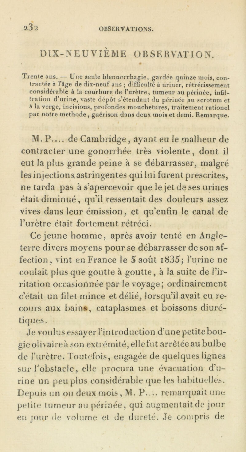 232 DIX-NEUVIÈME OBSERVATION. Trente ans. — Une seule blennorrhagie, gardée quinze mois, con- tractée à l’âge de dix-neuf ans ; difficulté à uriner, rétrécissement considérable à la courbure de l’urètre, tumeur au périnée, infil- tration d’urine, vaste dépôt s’étendant du périnée au scrotum et a la verge, incisions, profondes mouchetures, traitement rationel par notre méthode, guérison dans deux mois et demi. Remarque. M. P— de Cambridge, ayant eu le malheur de contracter une gonorrhée très violente, dont il eut la plus grande peine à se débarrasser, malgré les injections astringentes qui lui furent prescrites, ne tarda pas à s’apercev oir que le jet de ses urines était diminué, qu’il ressentait des douleurs assez vives dans leur émission , et qu’enfin le canal de l’urètre était fortement rétréci. Ce jeune homme, après avoir tenté en Angle- terre divers moyens pour se débarrasser de son af- fection, vint en France le 5 août i835; burine ne coulait plus que goutte à goutte, à la suite de l’ir- ritation occasionnée par le voyage; ordinairement c’était un filet mince et délié, lorsqu’il avait eu re- cours aux bains, cataplasmes et boissons diuré- tiques. Je voulus essayer l’introduction d’une petite bou- gie olivaireà son extrémité, elle fut arrêtée au bulbe de l’urètre. Toutefois, engagée de quelques lignes sur l'obstacle, elle procura une évacuation d’u- rine un peu plus considérable que les habituelles. Depuis un ou deux mois , M. P— remarquait une petite tumeur au périnée, qui augmentait de jour en jour de volume et de dureté. Je compris de