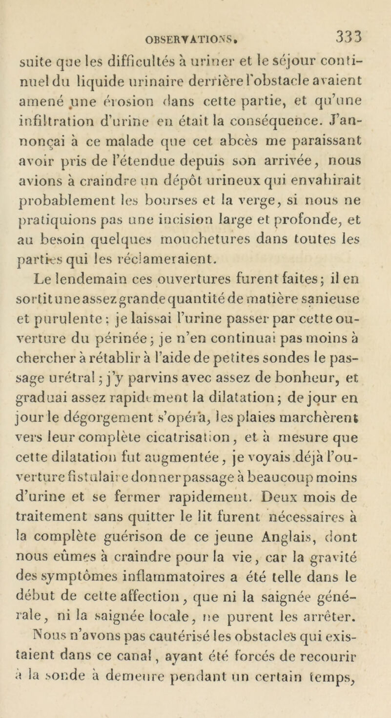 suite que les difficultés à uriner et le séjour conti- nuel du liquide urinaire derrière l'obstacle avaient amené une érosion dans cette partie, et qu’une infiltration d’urine en était la conséquence. J’an- nonçai à ce malade que cet abcès me paraissant avoir pris de l’étendue depuis son arrivée, nous avions à craindre un dépôt urineuxqui envahirait probablement les bourses et la verge, si nous ne pratiquions pas une incision large et profonde, et au besoin quelques mouchetures dans toutes les parties qui les réclameraient. Le lendemain ces ouvertures furent faites; il en sortituneassezgrandequantitéde matière sanieuse et purulente : je laissai l’urine passer par cette ou- verture du périnée; je n’en continuai pas moins à chercher à rétablir à l’aide de petites sondes le pas- sage urétral ; j’y parvins avec assez de bonheur, et graduai assez rapide ment la dilatation; de jour en jour le dégorgement s’opéra, les plaies marchèrent vers leur complète cicatrisation, et à mesure que cette dilatation fut augmentée, je voyais .déjà l’ou- verture fistulaire donnerpassage à beaucoup moins d’urine et se fermer rapidement. Deux mois de traitement sans quitter le lit furent nécessaires à la complète guérison de ce jeune Anglais, dont nous eûmes à craindre pour la vie, car la gravité des symptômes inflammatoires a été telle dans le début de cette affection, que ni la saignée géné- rale, ni la saignée locale, ne purent les arrêter. Nous n’avons pas cautérisé les obstacles qui exis- taient dans ce canal, ayant été forcés de recourir a la sonde a demeure pendant un certain temps,