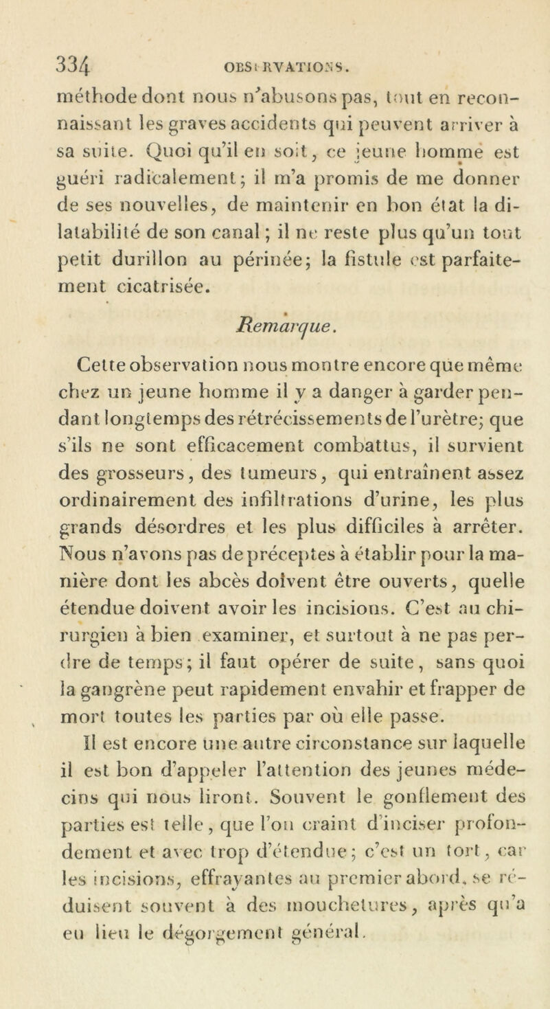 méthode dont nous n'abusons pas, tout en recon- naissant les graves accidents qui peuvent arriver à sa suite. Quoi qu’il en soit, ce jeune homme est guéri radicalement; il m’a promis de me donner de ses nouvelles, de maintenir en bon état la di- latabilité de son canal ; il ne reste plus qu’un tout petit durillon au périnée; la fistule est parfaite- ment cicatrisée. Cette observation nous montre encore que même chez un jeune homme il y a danger à garder pen- dant longtemps des rétrécissements de l’urètre; que s’ils ne sont efficacement combattus, il survient des grosseurs, des tumeurs, qui entraînent assez ordinairement des infiltrations d’urine, les plus grands désordres et les plus difficiles à arrêter. Nous n’avons pas de préceptes à établir pour la ma- nière dont les abcès doivent être ouverts, quelle étendue doivent avoir les incisions. C’est au chi- rurgien à bien examiner, et surtout à ne pas per- dre de temps; il faut opérer de suite, sans quoi la gangrène peut rapidement envahir et frapper de mort toutes les parties par où elle passe. Il est encore une autre circonstance sur laquelle il est bon d’appeler l’attention des jeunes méde- cins qui nous liront. Souvent le gonflement des parties est telle, que l’on craint d’inciser profon- dément et avec trop d’étendue; c’est un tort, car les incisions, effrayantes au premierabord.se ré- duisent souvent à des mouchetures, après qu’a eu lieu le dégorgement général. Remarque