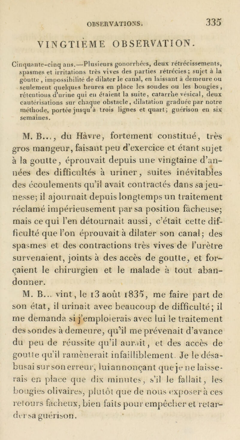 VINGTIÈME OBSERVATION. Cinquante-cinq ans.—Plusieurs gonorrhées, deux rétrécissements, spasmes et irritations très vives des parties rétrécies; sujet à la goutte , impossibilité de dilater le canal, en laissant à demeure ou seulement quelques heures en place les sondes ou les bougies , rétentions d’urine qui en étaient la suite, catarrhe vésical, deux cautérisations sur chaque obstacle, dilatation graduée par notre méthode, portée jusqu’à trois lignes et quart; guérison en six semaines. M. B..., du Havre, fortement constitué, très gros mangeur, faisant peu d’exercice et étant sujet à !a goutte, éprouvait depuis une vingtaine d’an- nées des difficultés à uriner, suites inévitables des écoulements qu’il avait contractés dans sa jeu- nesse; il ajournait depuis longtemps un traitement réclamé impérieusement par sa position fâcheuse; mais ce qui l’en détournait aussi, c’était cette dif- ficulté que l’on éprouvait à dilater son canal; des spasmes et des contractions très vives de l’urètre survenaient, joints à des accès de goutte, et for- çaient le chirurgien et le malade à tout aban- donner. M. B... vint, le i3 août i835, me faire part de son état, il urinait avec beaucoup de difficulté; il me demanda si j’emploierais avec lui le traitement des sondes à demeure, quNI me prévenait d’avance du peu de réussite qu’il aurait, et des accès de goutte qu’il ramènerait infailliblement Je le désa- busai sur son erreur, lui annonçant que je ne laisse- rais en place que dix minutes, s’il le fallait, les bougies olivaires, plutôt que de nous exposer à ces retours fâcheux, bien faits pour empêcher et retar- der sa guérison.