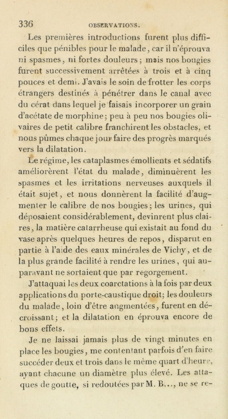Les premières introductions furent plus diffi- ciles que pénibles pour le malade, car il n’éprouva ni spasmes, ni fortes douleurs; mais nos bougies furent successivement arrêtées à trois et à cinq pouces et demi. J’avais le soin de frotter les corps étrangers destinés à pénétrer dans le canal avec du cérat dans lequel je faisais incorporer un grain d’acétate de morphine; peu à peu nos bougies oli- vaires de petit, calibre franchirent les obstacles, et nous pûmes chaque jour faire des progrès marqués vers la dilatation. Le régime, les cataplasmes émollients et sédatifs améliorèrent l’état du malade, diminuèrent les spasmes et les irritations nerveuses auxquels il était sujet, et nous donnèrent la facilité d’aug- menter le calibre de nos bougies; les urines, qui déposaient considérablement, devinrent plus clai- res, la matière caiarrheuse qui existait au fond du vase après quelques heures de repos, disparut en partie à l’a:de des eaux minérales de Vichy, et de la plus grande facilité à rendre les urines, qui au- paravant ne sortaient que par regorgement. J’attaquai les deux coarctations à la fois par deux applications du porte-caustique droit; les douleurs du malade, loin d’être augmentées, furent en dé- croissant; et la dilatation en éprouva encore de bons effets. Je ne laissai jamais plus de vingt minutes en place les bougies, me contentant parfois d'en faire succéder deux et trois dans le même quart d’heure, ayant chacune un diamètre plus élevé. Les atta- ques de goutte, si redoutées par M. B..., ne se re-