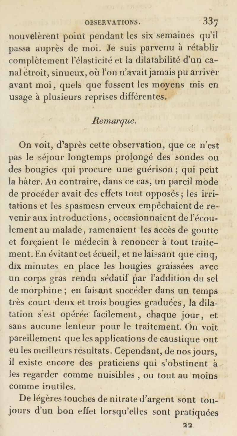 nouvelèrent point pendant les six semaines qu’il passa auprès de moi. Je suis parvenu à rétablir complètement l'élasticité et la dilatabilité d’un ca- nal étroit, sinueux, où l’on n’avait jamais pu arriver avant moi, quels que fussent les moyens mis en usage à plusieurs reprises différentes. Remarque. On voit, d’après celte observation, que ce n’est pas le séjour longtemps prolongé des sondes ou des bougies qui procure une guérison; qui peut la hâter. Au contraire, dans ce cas, un pareil mode de procéder avait des effets tout opposés; les irri- tations et les spasmesn erveux empêchaient de re- venir aux introductions, occasionnaient de l’écou- lement au malade, ramenaient les accès de goutte et forçaient le médecin à renoncer à tout traite- ment. En évitant cet écueil, et ne laissant que cinq, dix minutes en place les bougies graissées avec un corps gras rendu sédatif par l’addition du sel de morphine ; en faisant succéder dans un temps très court deux et trois bougies graduées, la dila- tation s’est opérée facilement, chaque jour, et sans aucune lenteur pour le traitement. On voit pareillement que les applications de caustique ont eu les meilleurs résultats. Cependant, de nos jours, il existe encore des praticiens qui s’obstinent à les regarder comme nuisibles , ou tout au moins comme inutiles. De légères touches de nitrate d'argent sont tou- jours d’un bon effet lorsqu’elles sont pratiquées 22