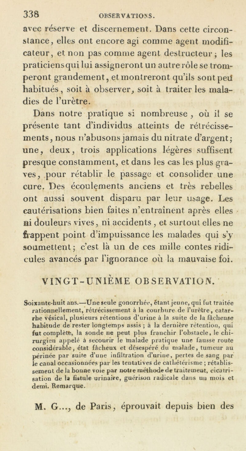 avec réserve el discernement. Dans cette circon- stance, elles ont encore agi comme agent modifi- cateur, et non pas comme agent destructeur ; les praticiensqui lui assigneront un autre rôle se trom- peront grandement, et montreront qu’ils sontpeil habitués, soit à observer, soit à traiter les mala- dies de l’urètre. Dans notre pratique si nombreuse , où il se présente tant d’individus atteints de rétrécisse- ments, nous n’abusons jamais du nitrate d’argent; une, deux, trois applications légères suffisent presque constamment, et dans les cas les plus gra- ves, pour rétablir le passage et consolider une cure. Des écoulements anciens et très rebelles ont aussi souvent disparu par leur usage. Les cautérisations bien faites n’entraînent après elles ni douleurs vives, ni accidents , et surtout elles ne frappent point d’impuissance les malades qui s’y soumettent ; c’est là un de ces mille contes ridi- cules avancés par l’ignorance où la mauvaise foi. VINGT-UNIÈME OBSERVATION. Soixante-huit ans.—Une seule gonorrhée, étant jeune, qui fut traitée rationnellement, rétrécissement à la courbure de l’urètre, catar- rhe vésical, plusieurs rétentions d’urine à la suite de la fâcheuse habitude de rester longtemps assis ; à la dernière rétention, qui fut complète, la sonde ne peut plus franchir l’obstacle, le chi- rurgien appelé à secourir le malade pratique une fausse route considérable, état fâcheux et désespéré du malade, tumeur au périnée par suite d’une infiltration d’urine, pertes de sang par le canal occasionnées par les tentatives de cathétérisme ; rétablis- sement de la bonne voie par nolie méthode de traitement, cicatri- sation de la fistule urinaire, guérison radicale dans un mois et demi. Remarque. M. G..., de Paris, éprouvait depuis bien des