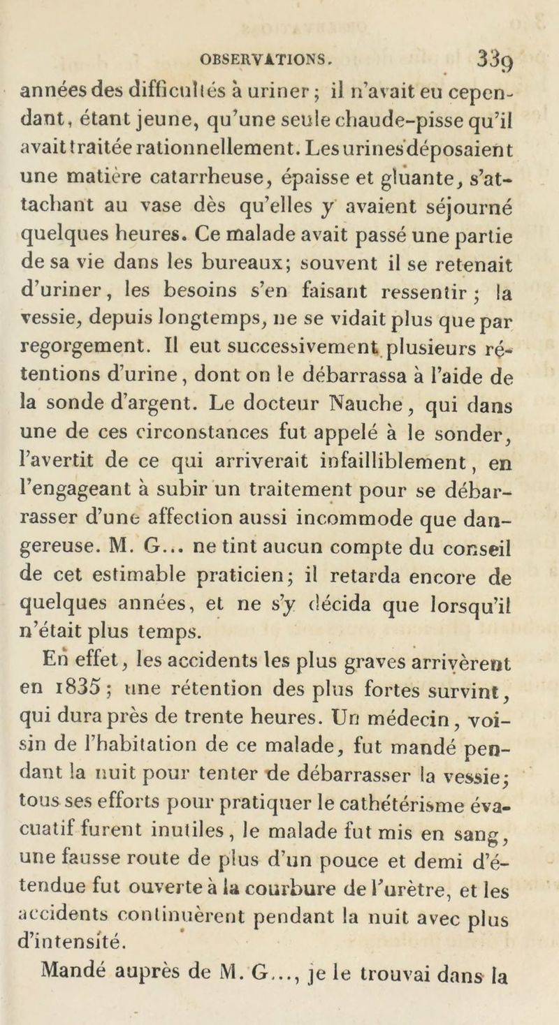 OBSERVATIONS. 3ôÇ) années des difficultés à uriner ; il n’avait eu cepen- dant, étant jeune, qu’une seule chaude-pisse qu’il avait traitée rationnellement. Lesurinesdéposaient une matière catarrheuse, épaisse et gluante, s’at- tachant au vase dès qu’elles y avaient séjourné quelques heures. Ce malade avait passé une partie de sa vie dans les bureaux; souvent il se retenait d’uriner, les besoins s’en faisant ressentir ; la vessie, depuis longtemps, ne se vidait plus que par regorgement. Il eut successivement plusieurs ré- tentions d’urine, dont on le débarrassa à l’aide de la sonde d’argent. Le docteur Nauche, qui dans une de ces circonstances fut appelé à le sonder, l’avertit de ce qui arriverait infailliblement, en l’engageant à subir un traitement pour se débar- rasser d’une affection aussi incommode que dan- gereuse. M. G... ne tint aucun compte du conseil de cet estimable praticien; il retarda encore de quelques années, et ne s’y décida que lorsqu’il n’était plus temps. Eh effet, les accidents les plus graves arrivèrent en i835; une rétention des plus fortes survint, qui dura près de trente heures. Un médecin, voi- sin de l’habitation de ce malade, fut mandé pen- dant la nuit pour tenter de débarrasser la vessie; tous ses efforts pour pratiquer le cathétérisme éva- cuatif furent inutiles, le malade fut mis en sang, une fausse route de plus d’un pouce et demi d’é- tendue fut ouverte à la courbure de l’urètre, et les accidents continuèrent pendant la nuit avec plus d’intensité. Mandé auprès de M. G..., je le trouvai dans la