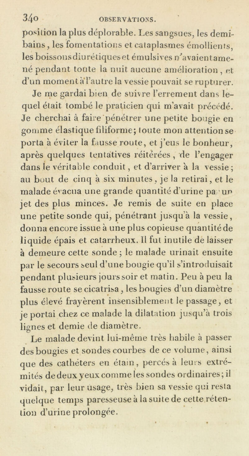 position la plus déplorable. Les sangsues, les demi- bains , les fomentations et cataplasmes émollients, lesboissonsdiurétiqueset émulsives n'avaientame- né pendant toute la nuit aucune amélioration , et d’un moment a l’autre la vessie pouvait se rupturer. Je me gardai bien de suivre Ferrement dans le- quel était tombé le praticien qui m’avait précédé. Je cherchai à faire pénétrer une petite bougie en gomme élastique filiforme; foute mon attention se porta à éviter la fausse route, et j’eus le bonheur, après quelques tentatives réitérées, de l’engager dans le véritable conduit, et d’arriver a la vessie ; au bout de cinq à six minutes, je la retirai, et le malade évacua une grande quantité d’urine pa un jet des plus minces. Je remis de suite en place une petite sonde qui, pénétrant jusqu’à la vessie, donna encore issue à une plus copieuse quantité de liquide épais et catarrheux. Il fut inutile de laisser à demeure cette sonde ; le malade urinait ensuite par le secours seul d’une bougie qu’il s’introduisait pendant plusieurs jours soir et matin. Peu à peu la fausse route se cicatrisa, les bougies d’un diamètre plus élevé frayèrent insensiblement le passage, et je portai chez ce malade la dilatation jusqu’à trois lignes et demie de diamètre. Le malade devint lui-même très habile à passer des bougies et sondes courbes de ce volume, ainsi que des cathéters en étain, percés à leurs extré- mités de deux yeux comme les sondes ordinaires ; il vidait, par leur usage, très bien sa vessie qui resta quelque temps paresseuse à la suite de cette réten- tion d’urine prolongée.