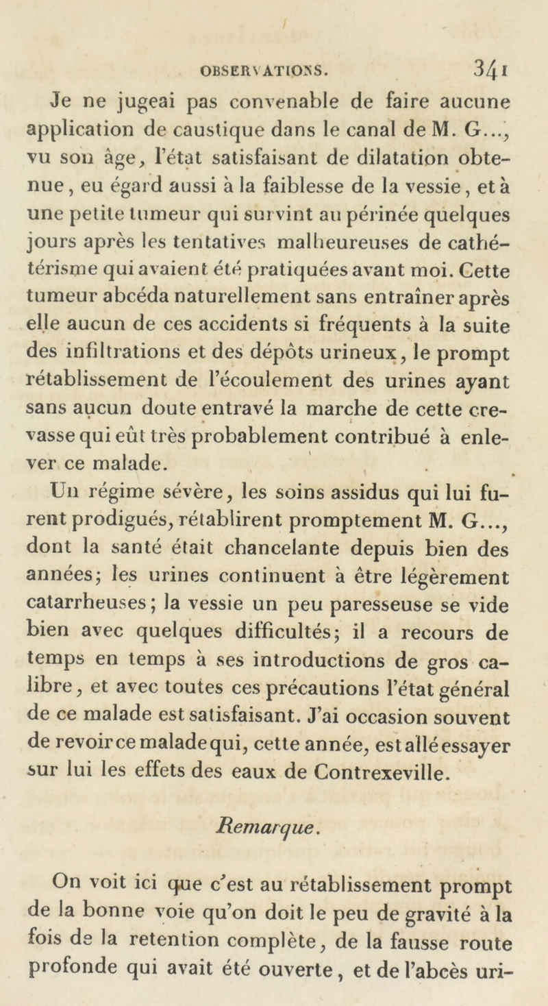 Je ne jugeai pas convenable de faire aucune application de caustique dans le canal de M. G..., vu son âge, l’état satisfaisant de dilatation obte- nue , eu égard aussi à la faiblesse de la vessie, et à une petite tumeur qui survint au périnée quelques jours après les tentatives malheureuses de cathé- térisme qui avaient été pratiquées avant moi. Cette tumeur abcéda naturellement sans entraîner après elle aucun de ces accidents si fréquents à la suite des infiltrations et des dépôts urineux, le prompt rétablissement de l’écoulement des urines ayant sans aucun doute entravé la marche de cette cre- vasse qui eût très probablement contribué à enle- ver ce malade. U11 régime sévère, les soins assidus qui lui fu- rent prodigués, rétablirent promptement M. G..., dont la santé était chancelante depuis bien des années ; les urines continuent à être légèrement catarrheuses ; la vessie un peu paresseuse se vide bien avec quelques difficultés; il a recours de temps en temps à ses introductions de gros ca- libre , et avec toutes ces précautions l’état général de ce malade est satisfaisant. J’ai occasion souvent de revoir ce malade qui, cette année, est allé essayer sur lui les effets des eaux de Contrexeville. Remarque. On voit ici que c'est au rétablissement prompt de la bonne voie qu’on doit le peu de gravité à la fois de la rétention complète, de la fausse route profonde qui avait été ouverte, et de l’abcès uri-