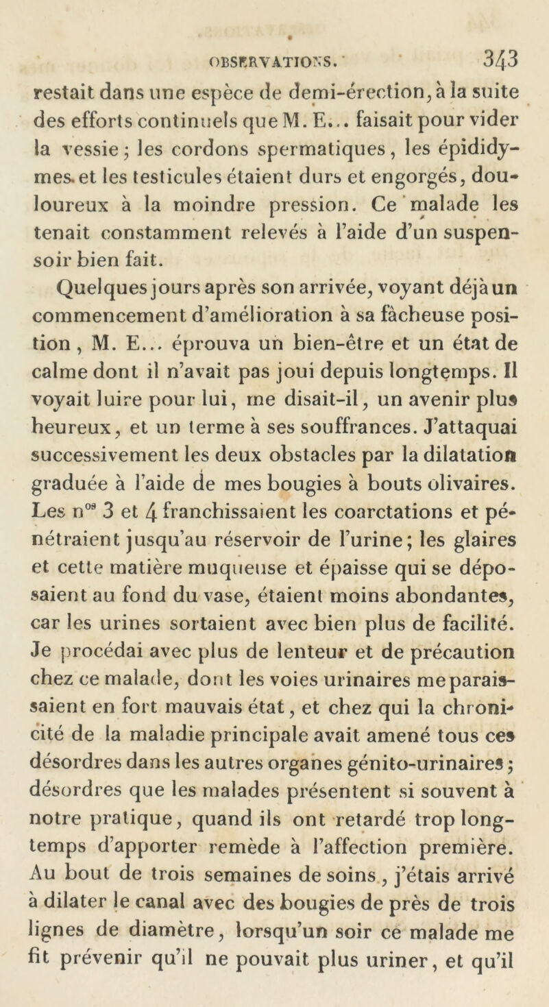 restait dans une espèce de demi-érection, à la suite des efforts continuels que M. E... faisait pour vider la vessie ; les cordons spermatiques, les épididy- mes.et les testicules étaient durs et engorgés, dou- loureux à la moindre pression. Ce malade les tenait constamment relevés à l’aide d’un suspen- soir bien fait. Quelques jours après son arrivée, voyant déjà un commencement d’amélioration à sa fâcheuse posi- tion , M. E... éprouva un bien-être et un état de calme dont il n’avait pas joui depuis longtemps. Il voyait luire pour lui, me disait-il, un avenir plus heureux, et un terme à ses souffrances. J’attaquai successivement les deux obstacles par la dilatation graduée à l’aide de mes bougies à bouts olivaires. Les n08 3 et 4 franchissaient les coarctations et pé- nétraient jusqu’au réservoir de l’urine; les glaires et cette matière muqueuse et épaisse qui se dépo- saient au fond du vase, étaient moins abondantes, car les urines sortaient avec bien plus de facilité. Je procédai avec plus de lenteur et de précaution chez ce malade, dont les voies urinaires me parais- saient en fort mauvais état, et chez qui la chroni- cité de la maladie principale avait amené tous ces désordres dans les autres organes génito-urinaires ; désordres que les malades présentent si souvent à notre pratique, quand ils ont retardé trop long- temps d’apporter remède à l’affection première. Au bout de trois semaines de soins, j’étais arrivé à dilater le canal avec des bougies de près de trois lignes de diamètre, lorsqu’un soir ce malade me fit prévenir qu’il ne pouvait plus uriner, et qu’il