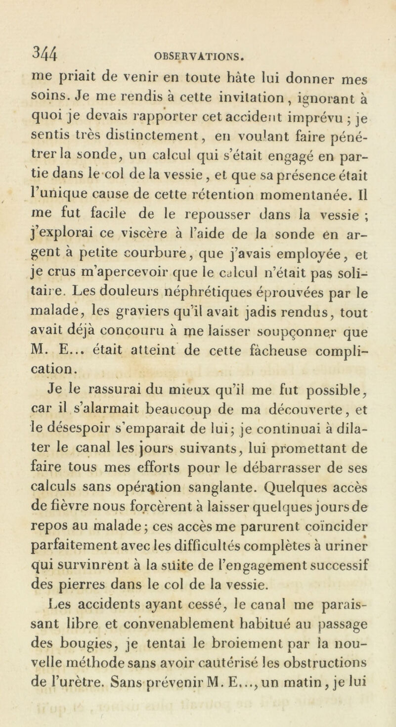 me priait de venir en toute hâte lui donner mes soins. Je me rendis à cette invitation , ignorant à quoi je devais rapporter cet accident imprévu ; je sentis très distinctement, en voulant faire péné- trer la sonde, un calcul qui s’était engagé en par- tie dans le col de la vessie, et que sa présence était l’unique cause de cette rétention momentanée. Il me fut facile de le repousser dans la vessie ; j’explorai ce viscère à l’aide de la sonde en ar- gent à petite courbure, que j’avais employée, et je crus m’apercevoir que le calcul n’était pas soli- taire. Les douleurs néphrétiques éprouvées par le malade, les graviers qu’il avait jadis rendus, tout avait déjà concouru à me laisser soupçonner que M. E... était atteint de cette fâcheuse compli- cation. Je le rassurai du mieux qu’il me fut possible, car il s’alarmait beaucoup de ma découverte, et le désespoir s’emparait de lui; je continuai à dila- ter le canal les jours suivants, lui promettant de faire tous mes efforts pour le débarrasser de ses calculs sans opération sanglante. Quelques accès de fièvre nous forcèrent à laisser quelques jours de repos au malade; ces accès me parurent coïncider parfaitement avec les difficultés complètes à uriner qui survinrent à la suite de l’engagement successif des pierres dans le col de la vessie. Les accidents ayant cessé, le canal me parais- sant libre et convenablement habitué au passage des bougies, je tentai le broiement par la nou- velle méthode sans avoir cautérisé les obstructions de l’urètre. Sans prévenir M. E..., un matin, je lui