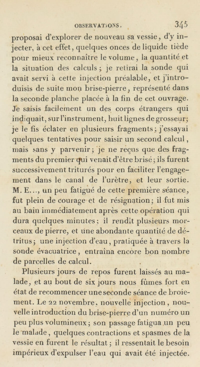 proposai d’explorer de nouveau sa vessie, d’y in- jecter, à cet effet, quelques onces de liquide tiède pour mieux reconnaître le volume, la quantité et la situation des calculs ; je relirai la sonde qui avait servi à cette injection préalable, et j’intro- duisis de suite mon brise-pierre, représenté dans la seconde planche placée à la fin de cet ouvrage. Je saisis facilement un des corps étrangers qui indiquait, sur l’instrument, huit lignes de grosseur; je le fis éclater en plusieurs fragments ; j’essayai quelques tentatives pour saisir un second calcul, mais sans y parvenir; je ne reçus que des frag- ments du premier qui venait d’être brisé ; ils furent successivement triturés pour en faciliter l’engage- ment dans le canal de l’urètre, et leur sortie. M. E..., un peu fatigué de cette première séance, fut plein de courage et de résignation; il fut mis au bain immédiatement après cette opération qui dura quelques minutes ; il rendit plusieurs mor- ceaux de pierre, et une abondante quantité de dé- tritus; une injection d’eau, pratiquée à travers la sonde évacuatrice, entraîna encore bon nombre de parcelles de calcul. Plusieurs jours de repos furent laissés au ma- lade, et au bout de six jours nous fûmes fort en état de recommencer une seconde séance de broie- ment. Le 22 novembre , nouvelle injection , nou- velle introduction du brise-pierre d’un numéro un peu plus volumineux ; son passage fatigua un peu le malade, quelques contractions et spasmes de la vessie en furent le résultat ; il ressentait le besoin impérieux d’expulser l’eau qui avait été injectée.