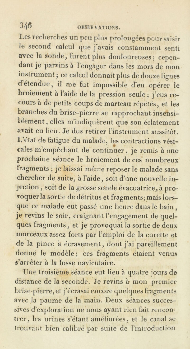 34<5 OBSERVAT TONS. Les recherches un peu plus prolongées pour saisir le second calcul que j’avais constamment senti avec la sonde, furent pins douloureuses; cepen- dant je parvins à l’engager dans les mors de mon instrument ; ce calcul donnait plus de douze lignes d’étendue, il me fut impossible d’en opérer le broiement à l’aide de la pression seule; j’eus re- cours à de petits coups de marteau répétés, et les branches du brise-pierre se rapprochant insensi- blement, elles m’indiquèrent que son éclatement avait eu lieu. Je dus retirer l’instrument aussitôt. L’état de fatigue du malade, les contractions vési- cales m’empêchant de continuer, je remis à une prochaine séance le broiement de ces nombreux fragments ; je laissai même reposer le malade sans chercher de suite, à l’aide, soit d’une nouvelle in- jection , soit de la grosse sonde évacuatrice, à pro- voquer la sortie de détritus et fragments; mais lors- que ce malade eut passé une heure dans le bain, je revins le soir, craignant l’engagement de quel- ques fragments, et je provoquai la sortie de deux morceaux assez forts par l’emploi de la curette et de la pince à écrasement, dont j’ai pareillement donné le modèle; ces fragments étaient venus s’arrêter à la fosse naviculaire. Une troisième séance eut lieu à quatre jours de distance de la seconde. Je revins à- mon premier brise-pierre, et j’écrasai encore quelques fragments avec la paume de la main. Deux séances succes- sives d’exploration ne nous ayant rien fait rencon- trer, les urines s’étant améliorées, et le canal se trouvant bien calibré par suite de l’introduction