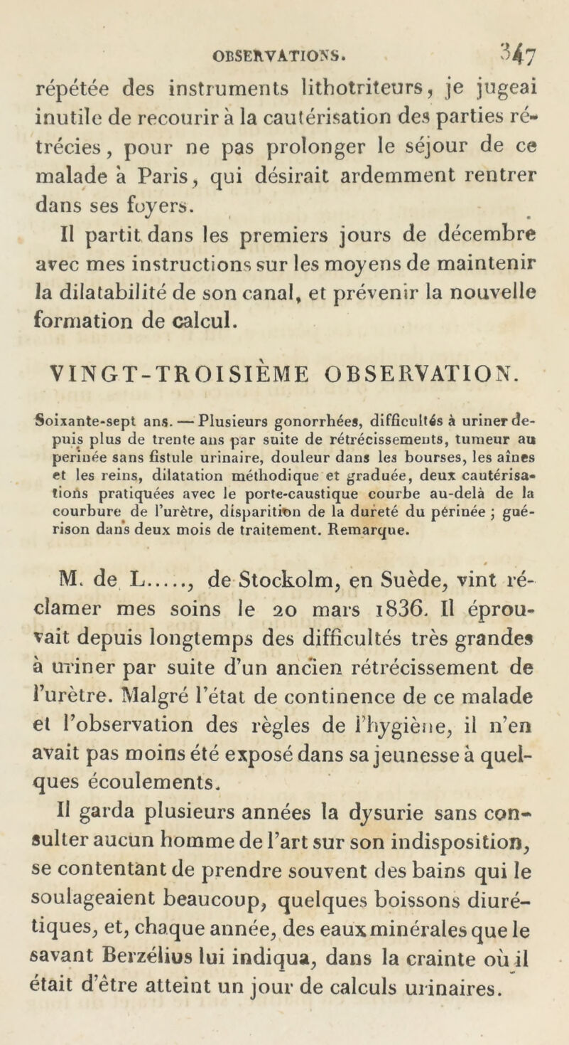 répétée des instruments lithotriteurs, je jugeai inutile de recourir à la cautérisation des parties ré- trécies , pour ne pas prolonger le séjour de ce malade à Paris , qui désirait ardemment rentrer dans ses foyers. Il partit dans les premiers jours de décembre avec mes instructions sur les moyens de maintenir la dilatabilité de son canal, et prévenir la nouvelle formation de calcul. VINGT-TROISIÈME OBSERVATION. Soixante-sept ans. — Plusieurs gonorrhées, difficultés à uriner de- puis plus de trente ans par suite de rétrécissements, tumeur au perinée sans fistule urinaire, douleur dans les bourses, les aînés et les reins, dilatation méthodique et graduée, deux cautérisa- tions pratiquées avec le porte-caustique courbe au-delà de la courbure de l’urètre, disparition de la dureté du périnée ; gué- rison dans deux mois de traitement. Remarque. 0 M. de L , de Stockolm, en Suède, vint ré- clamer mes soins le 20 mars i836. Il éprou- vait depuis longtemps des difficultés très grandes à uriner par suite d’un ancien rétrécissement de l’urètre. Malgré l’état de continence de ce malade el l’observation des règles de l’hygiène, il n’en avait pas moins été exposé dans sa jeunesse à quel- ques écoulements. Il garda plusieurs années la dysurie sans con- sulter aucun homme de l’art sur son indisposition, se contentant de prendre souvent des bains qui le soulageaient beaucoup, quelques boissons diuré- tiques, et, chaque année, des eaux minérales que le savant Berzélius lui indiqua, dans la crainte où il était d’ètre atteint un jour de calculs urinaires.