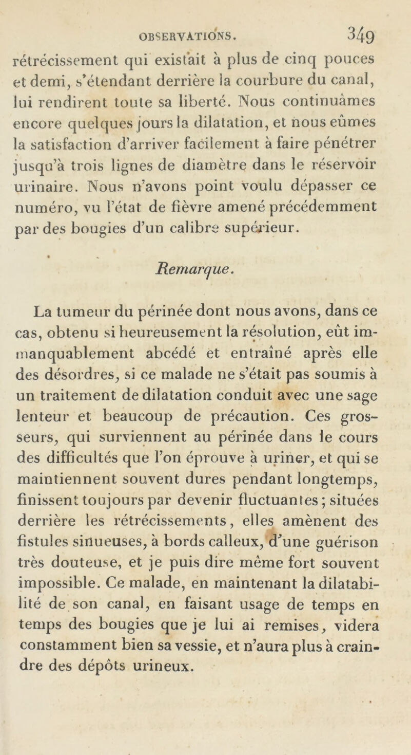 rétrécissement qui existait à plus de cinq pouces et demi, s’étendant derrière la courbure du canal, lui rendirent toute sa liberté. Nous continuâmes encore quelques jours la dilatation, et nous eûmes la satisfaction d’arriver facilement à faire pénétrer jusqu’à trois lignes de diamètre dans le réservoir urinaire. Nous n’avons point voulu dépasser ce numéro, vu l’état de fièvre amené précédemment par des bougies d’un calibre supérieur. • « Remarque. La tumeur du périnée dont nous avons, dans ce cas, obtenu si heureusement la résolution, eût im- manquablement abcédé et entraîné après elle des désordres, si ce malade ne s’était pas soumis à un traitement de dilatation conduit avec une sage lenteur et beaucoup de précaution. Ces gros- seurs, qui surviennent au périnée dans le cours des difficultés que l’on éprouve à uriner, et qui se maintiennent souvent dures pendant longtemps, finissent toujours par devenir fluctuantes ; situées derrière les rétrécissements, elles amènent des fistules sinueuses, à bords calleux,'d'une guérison très douteuse, et je puis dire meme fort souvent impossible. Ce malade, en maintenant la dilatabi- lité de son canal, en faisant usage de temps en temps des bougies que je lui ai remises, videra constamment bien sa vessie, et n’aura plus à crain- dre des dépôts urineux.