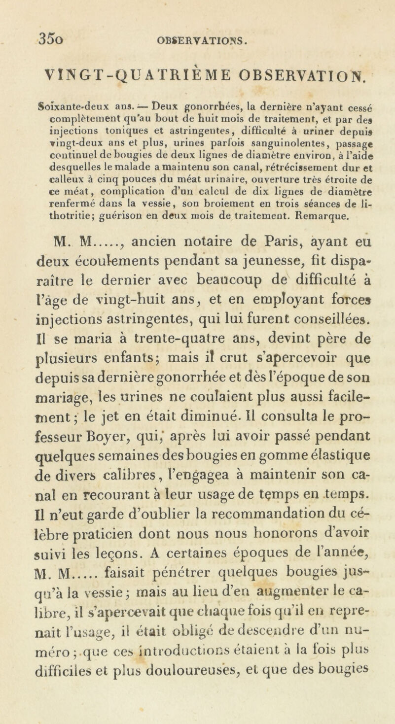 VINGT-QUATRIÈME OBSERVATION. Soixantenleux ans. — Deux gonorrhées, la dernière n’ayant cessé complètement qu’au bout de huit mois de traitement, et par des injections toniques et astringentes, difficulté à uriner depuis vingt-deux ans et plus, urines parfois sanguinolentes, passage continuel de bougies de deux lignes de diamètre environ, à l’aide desquelles le malade a maintenu son canal, rétrécissement dur et calleux à cinq pouces du méat urinaire, ouverture très étroite de ce méat, complication d’un calcul de dix lignes de diamètre renfermé dans la vessie, son broiement en trois séances de li- thotritie; guérison en deux mois de traitement. Remarque. M. M , ancien notaire de Paris, ayant eu deux écoulements pendant sa jeunesse, fit dispa- raître le dernier avec beaucoup de difficulté à l’âge de vingt-huit ans, et en employant forces injections astringentes, qui lui furent conseillées. Il se maria à trente-quatre ans, devint père de plusieurs enfants; mais il crut s’apercevoir que depuis sa dernière gonorrhée et dès l’époque de son mariage, les urines ne coulaient plus aussi facile- ment; le jet. en était diminué. Il consulta le pro- fesseur Boyer, qui,' après lui avoir passé pendant quelques semaines des bougies en gomme élastique de divers calibres, l’engagea à maintenir son ca- nal en recourant à leur usage de tçmps en temps. Il n’eut garde d’oublier la recommandation du cé- lèbre praticien dont nous nous honorons d’avoir suivi les leçons. A certaines époques de l’année, M. M faisait pénétrer quelques bougies jus- qu’à la vessie ; mais au lieu d’en augmenter le ca- libre, il s’apercevait que chaque fois qu’il en repre- nait l’usage, il était obligé de descendre d’un nu- méro; que ces introductions étaient à la lois plus difficiles et plus douloureuses, et que des bougies
