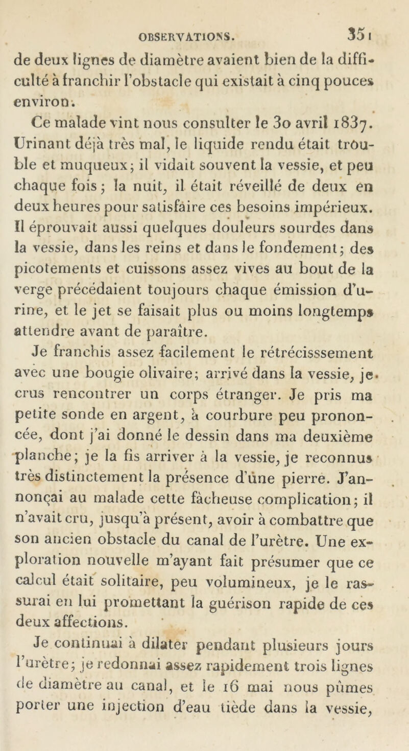 35 I de deux lignes de diamètre avaient bien de la diffi- culté à franchir l’obstacle qui existait à cinq pouces environ. Ce malade vint nous consulter le 3o avril 1837. Urinant déjà très mal, le liquide rendu était trou- ble et muqueux; il vidait souvent la vessie, et peu chaque fois ; la nuit, il était réveillé de deux en deux heures pour satisfaire ces besoins impérieux. Il éprouvait aussi quelques douleurs sourdes dans la vessie, dans les reins et dans le fondement; des picotements et cuissons assez vives au bout de la verge précédaient toujours chaque émission d’u- rine, et le jet se faisait plus ou moins longtemps attendre avant de paraître. Je franchis assez facilement le rétrécisssement avec une bougie olivaire; arrivé dans la vessie, je* crus rencontrer un corps étranger. Je pris ma petite sonde en argent, à courbure peu pronon- cée, dont j’ai donné le dessin dans ma deuxième planche; je la fis arriver à la vessie, je reconnus très distinctement la présence d’ùne pierre. J’an- nonçai au malade cette fâcheuse complication; il n’avait cru, jusqu a présent, avoir à combattre que son ancien obstacle du canal de l’urètre. Une ex- ploration nouvelle m’ayant fait présumer que ce calcul était solitaire, peu volumineux, je le ras- surai en lui promettant la guérison rapide de ces deux affections. Je continuai à dilater pendant plusieurs jours l’urètre; je redonnai assez rapidement trois lignes de diamètre au canal, et le 16 mai nous pûmes porter une injection d’eau tiède dans la vessie,