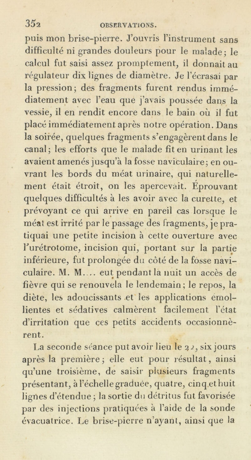 35a puis mon brise-pierre. J’ouvris l’instrument sans difficulté ni grandes douleurs pour le malade; le calcul fut saisi assez promptement, il donnait au régulateur dix lignes de diamètre. Je l’écrasai par la pression; des fragments furent rendus immé- diatement avec l’eau que j’avais poussée dans la vessie, il en rendit encore dans le bain où il fut placé immédiatement après notre opération. Dans la soirée, quelques fragments s’engagèrent dans le canal; les efforts que le malade fit en urinant les avaient amenés jusqu’à la fosse naviculaire; en ou- vrant les bords du méat urinaire, qui naturelle- / ment était étroit, on les apercevait. Eprouvant quelques difficultés à les avoir avec la curette, et prévoyant ce qui arrive en pareil cas lorsque le méat est irrité par le passage des fragments, je pra- tiquai une petite incision à cette ouverture avec Eurétrotome, incision qui, portant sur la partie inférieure, fut prolongée du côté de la fosse navi- culaire. M. M eut pendant la nuit un accès de fièvre qui se renouvela le lendemain; le repos, la diète, les adoucissants et les applications émol- lientes et sédatives calmèrent facilement l’état d’irritation que ces petits accidents occasionnè- rent. La seconde séance put avoir lieu le 3;, six jours après la première; elle eut pour résultat, ainsi qu’une troisième, de saisir plusieurs fragments présentant, à l’échelle graduée, quatre, cinq.ethuit lignes d’étendue ; la sortie du détritus fut favorisée par des injections pratiquées à l’aide de la sonde évacuatrice. Le brise-pierre n’ayant, ainsi que la