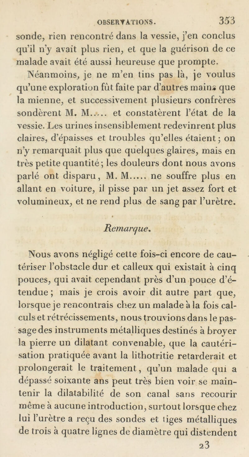 sonde, rien rencontré dans la vessie, j’en conclus qu’il n’y avait plus rien, et que la guérison de ce malade avait été aussi heureuse que prompte. Néanmoins, je ne m’en tins pas là, je voulus qu’une exploration fût faite par d’autres mains que la mienne, et successivement plusieurs confrères sondèrent M. M et constatèrent l’état de la vessie. Les urines insensiblement redevinrent plus claires, d’épaisses et troubles qu’elles étaient ; on n’y remarquait plus que quelques glaires, mais en très petite quantité; les douleurs dont nous avons parlé ont disparu, M. M ne souffre plus en allant en voiture, il pisse par un jet assez fort et volumineux, et ne rend plus de sang par l’urètre. • Remarque. Nous avons négligé cette fois-ci encore de cau- tériser l’obstacle dur et calleux qui existait à cinq pouces, qui avait cependant près d’un pouce d’é- tendue ; mais je crois avoir dit autre part que, lorsque je rencontrais chez un malade à la fois cal- culs et rétrécissements, nous trouvions dans le pas- sage des instruments métalliques destinés à broyer la pierre un dilatant convenable, que la cautéri- sation pratiquée avant la lithotritie retarderait et prolongerait le traitement, qu’un malade qui a dépassé soixante ans peut très bien voir se main- tenir la dilatabilité de son canal sans recourir même à aucune introduction, surtout lorsque chez lui r urètre a reçu des sondes et liges métalliques de trois à quatre lignes de diamètre qui distendent 23