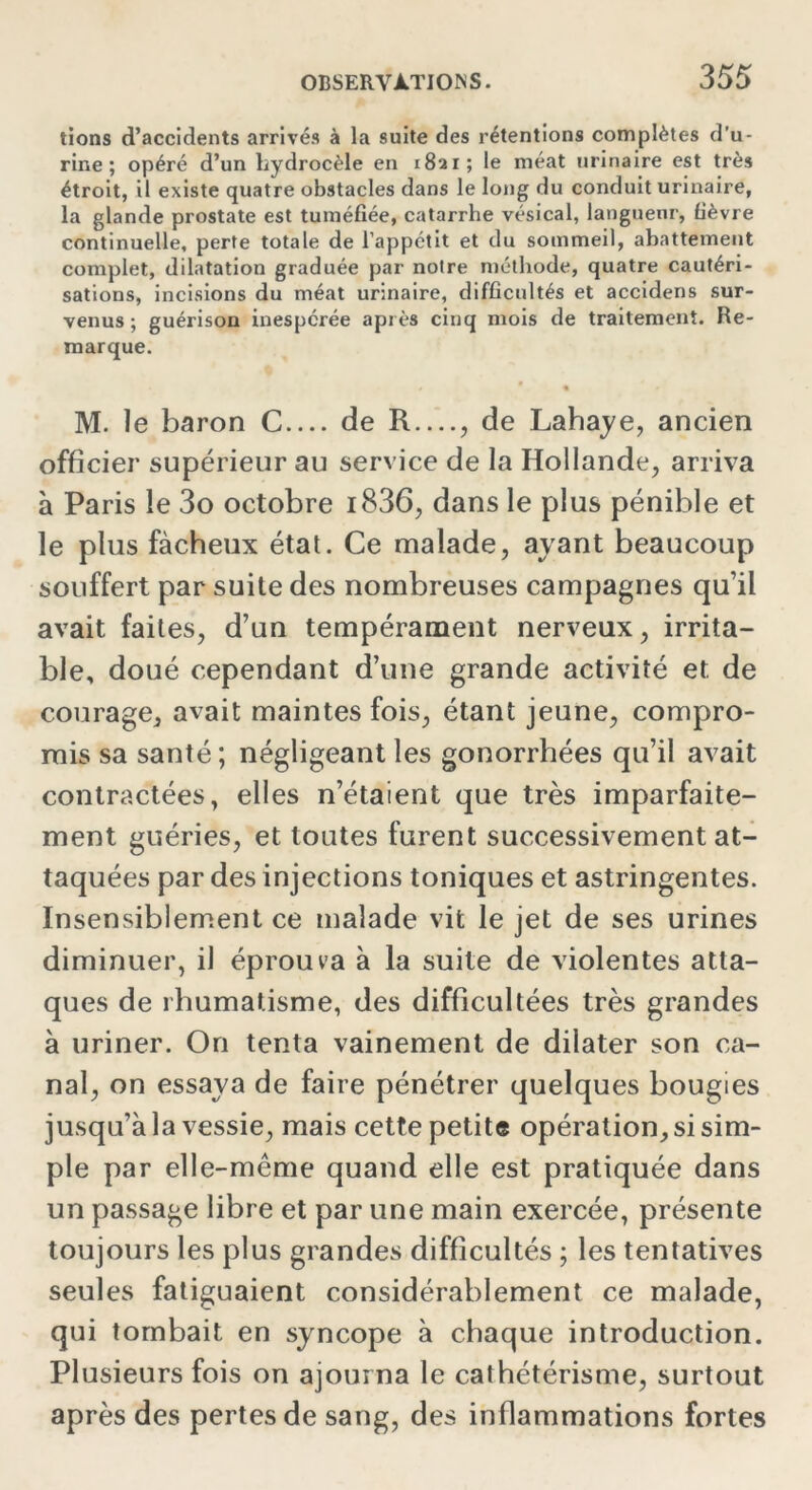 tions d’accidents arrivés à la suite des rétentions complètes d'u- rine ; opéré d’un hydrocèle en 1821; le méat urinaire est très étroit, il existe quatre obstacles dans le long du conduit urinaire, la glande prostate est tuméfiée, catarrhe vésical, langueur, fièvre continuelle, perte totale de l’appétit et du sommeil, abattement complet, dilatation graduée par notre méthode, quatre cautéri- sations, incisions du méat urinaire, difficultés et accidens sur- venus ; guérison inespérée après cinq mois de traitement. Re- marque. M. le baron C de R...., de Lahaye, ancien officier supérieur au service de la Hollande, arriva à Paris le 3o octobre i836, dans le plus pénible et le plus fâcheux état. Ce malade, ayant beaucoup souffert par suite des nombreuses campagnes qu’il avait faites, d’un tempérament nerveux, irrita- ble, doué cependant d’une grande activité et. de courage, avait maintes fois, étant jeune, compro- mis sa santé; négligeant les gonorrhées qu’il avait contractées, elles n’étaient que très imparfaite- ment guéries, et toutes furent successivement at- taquées par des injections toniques et astringentes. Insensiblement ce malade vit le jet de ses urines diminuer, il éprouva à la suite de violentes atta- ques de rhumatisme, des difficultées très grandes à uriner. On tenta vainement de dilater son ca- nal, on essaya de faire pénétrer quelques bougies jusqu’à la vessie, mais cette petite opération, si sim- ple par elle-même quand elle est pratiquée dans un passage libre et par une main exercée, présente toujours les plus grandes difficultés ; les tentatives seules fatiguaient considérablement ce malade, qui tombait en syncope à chaque introduction. Plusieurs fois on ajourna le cathétérisme, surtout après des pertes de sang, des inflammations fortes