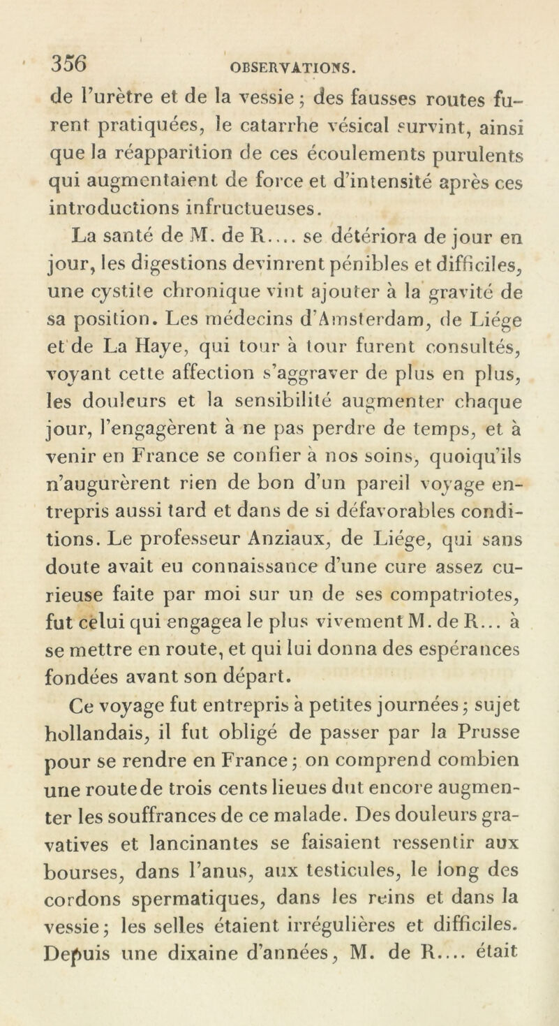 de l’urètre et de la vessie ; des fausses routes fu- rent pratiquées, le catarrhe vésical survint, ainsi que la réapparition de ces écoulements purulents qui augmentaient de force et d’intensité après ces introductions infructueuses. La santé de M. de R— se détériora de jour en jour, les digestions devinrent pénibles et difficiles, une cystite chronique vint ajouter à la gravité de sa position. Les médecins d'Amsterdam, de Liège et de La Haye, qui tour à tour furent consultés, voyant cette affection s’aggraver de plus en plus, les douleurs et la sensibilité augmenter chaque jour, rengagèrent à ne pas perdre de temps, et. à venir en France se confier à nos soins, quoiqu’ils n’augurèrent rien de bon d’un pareil voyage en- trepris aussi tard et dans de si défavorables condi- tions. Le professeur Anziaux, de Liège, qui sans doute avait eu connaissance d’une cure assez cu- rieuse faite par moi sur un de ses compatriotes, fut celui qui engagea le plus vivement M. de R... à se mettre en route, et qui lui donna des espérances fondées avant son départ. Ce voyage fut entrepris à petites journées ; sujet hollandais, il fut obligé de passer par la Prusse pour se rendre en France ; on comprend combien une route de trois cents lieues dut encore augmen- ter les souffrances de ce malade. Des douleurs gra- vatives et lancinantes se faisaient ressentir aux bourses, dans l’anus, aux testicules, le long des cordons spermatiques, dans les reins et dans la vessie; les selles étaient irrégulières et difficiles. Depuis une dixaine d’années, M. de R— était