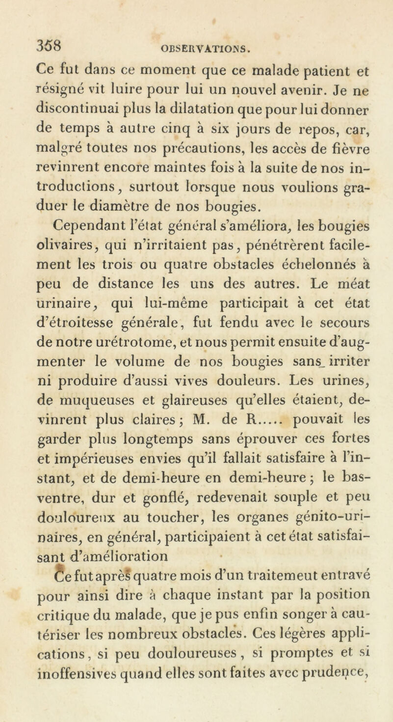 Ce fut dans ce moment que ce malade patient et résigné vit luire pour lui un nouvel avenir. Je ne discontinuai plus la dilatation que pour lui donner de temps à autre cinq à six jours de repos, car, malgré toutes nos précautions, les accès de fièvre revinrent encore maintes fois à la suite de nos in- troductions , surtout lorsque nous voulions gra- duer le diamètre de nos bougies. Cependant l’état général s’améliora, les bougies olivaires, qui n’irritaient pas, pénétrèrent facile- ment les trois ou quatre obstacles échelonnés à peu de distance les uns des autres. Le méat urinaire, qui lui-même participait à cet état d’étroitesse générale, fut fendu avec le secours de notre urétrotome, et nous permit ensuite d’aug- menter le volume de nos bougies sans_ irriter ni produire d’aussi vives douleurs. Les urines, de muqueuses et glaireuses qu’elles étaient, de- vinrent plus claires; M. de R pouvait les garder plus longtemps sans éprouver ces fortes et impérieuses envies qu’il fallait satisfaire à l’in- stant, et de demi-heure en demi-heure ; le bas- ventre, dur et gonflé, redevenait souple et peu douloureux au toucher, les organes génito-uri- naires, en général, participaient à cet état satisfai- sant d’amélioration êe futaprèSquatre mois d’un traitemeut entravé pour ainsi dire à chaque instant par la position critique du malade, que je pus enfin songer à cau- tériser les nombreux obstacles. Ces légères appli- cations , si peu douloureuses , si promptes et si inoffensives quand elles sont faites avec prudence,