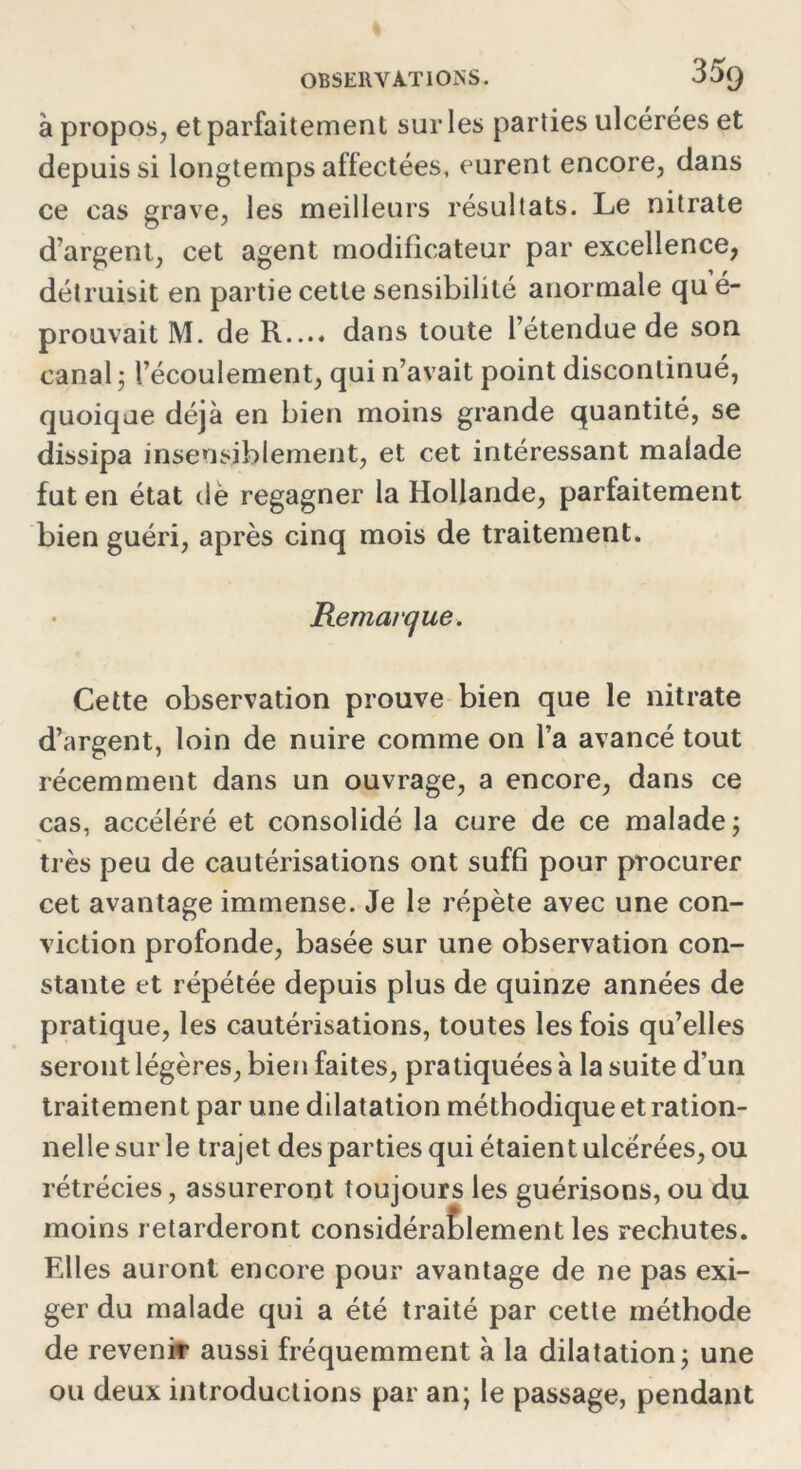 à propos, et parfaitement sur les parties ulcérées et depuis si longtemps affectées, eurent encore, dans ce cas grave, les meilleurs résultats. Le nitrate d’argent, cet agent modificateur par excellence, détruisit en partie cette sensibilité anormale qu é- prouvait M. de R.... dans toute l’étendue de son canal ; l’écoulement, qui n’avait point discontinué, quoique déjà en bien moins grande quantité, se dissipa insensiblement, et cet intéressant malade fut en état de regagner la Hollande, parfaitement bien guéri, après cinq mois de traitement. Remarque. Cette observation prouve bien que le nitrate d’argent, loin de nuire comme on l’a avancé tout récemment dans un ouvrage, a encore, dans ce cas, accéléré et consolidé la cure de ce malade; très peu de cautérisations ont suffi pour procurer cet avantage immense. Je le répète avec une con- viction profonde, basée sur une observation con- stante et répétée depuis plus de quinze années de pratique, les cautérisations, toutes les fois qu’elles seront légères, bien faites, pratiquées à la suite d’un traitement par une dilatation méthodique et ration- nelle sur le trajet des parties qui étaient ulcérées, ou rétrécies, assureront toujours les guérisons, ou du moins retarderont considérablement les rechutes. Elles auront encore pour avantage de ne pas exi- ger du malade qui a été traité par cette méthode de revenir aussi fréquemment à la dilatation; une ou deux introductions par an; le passage, pendant
