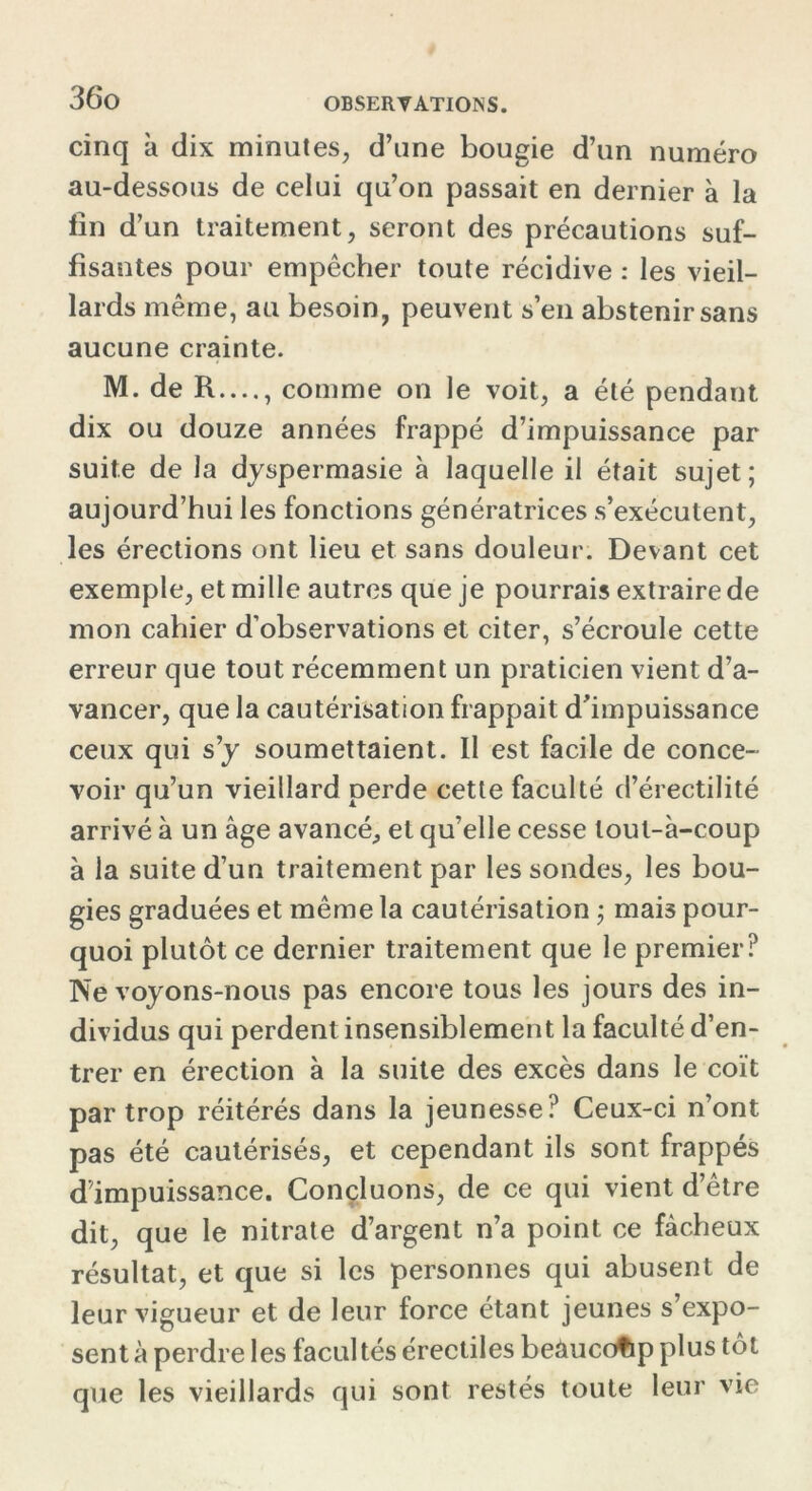 36*0 cinq à dix minutes, d’une bougie d’un numéro au-dessous de celui qu’on passait en dernier à la fin d’un traitement, seront des précautions suf- fisantes pour empêcher toute récidive : les vieil- lards même, au besoin, peuvent s’en abstenir sans aucune crainte. M. de R...., comme on le voit, a été pendant dix ou douze années frappé d’impuissance par suite de la dyspermasie à laquelle il était sujet; aujourd’hui les fonctions génératrices s’exécutent, les érections ont lieu et sans douleur. Devant cet exemple, et mille autres que je pourrais extraire de mon cahier d’observations et citer, s’écroule cette erreur que tout récemment un praticien vient d’a- vancer, que la cautérisation frappait d’impuissance ceux qui s’y soumettaient. II est facile de conce- voir qu’un vieillard perde cette faculté d’érectilité arrivé à un âge avancé, et qu’elle cesse lout-à-coup à la suite d’un traitement par les sondes, les bou- gies graduées et même la cautérisation ; mais pour- quoi plutôt ce dernier traitement que le premier? Ne voyons-nous pas encore tous les jours des in- dividus qui perdent insensiblement la faculté d’en- trer en érection à la suite des excès dans le coït par trop réitérés dans la jeunesse? Ceux-ci n’ont pas été cautérisés, et cependant ils sont frappés d’impuissance. Concluons, de ce qui vient d’être dit, que le nitrate d’argent n’a point ce fâcheux résultat, et que si les personnes qui abusent de leur vigueur et de leur force étant jeunes s’expo- sent à perdre les facultés érectiles beâucofip plus tôt que les vieillards qui sont restés toute leur vie