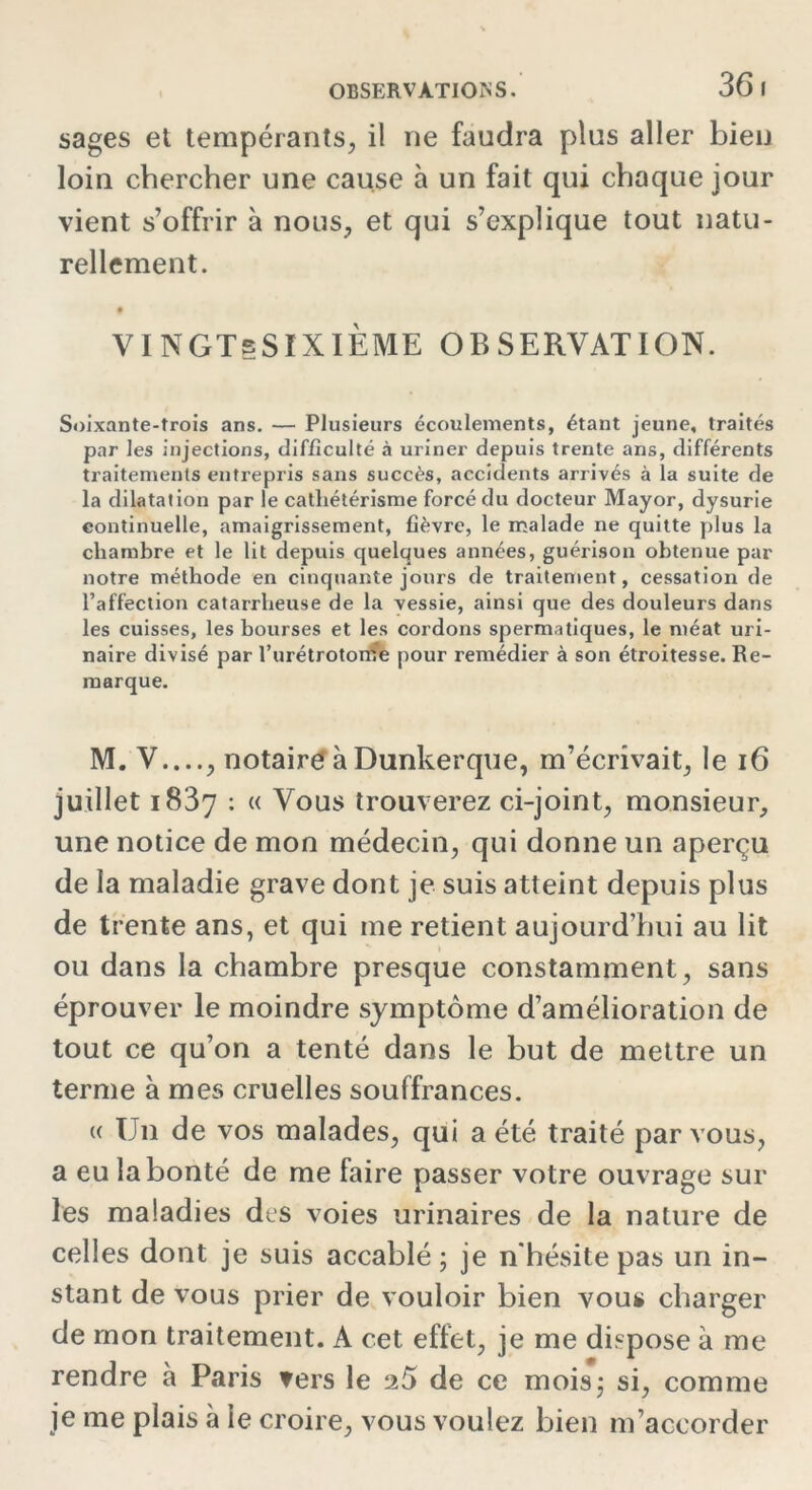 36 I sages et tempérants, il ne faudra plus aller bien loin chercher une cause à un fait qui chaque jour vient s’offrir à nous, et qui s’explique tout natu- rellement. VINGTeSIXIÈME observation. Soixante-trois ans. — Plusieurs écoulements, étant jeune, traités par les injections, difficulté à uriner depuis trente ans, différents traitements entrepris sans succès, accidents arrivés à la suite de la dilatation par le cathétérisme forcé du docteur Mayor, dysurie continuelle, amaigrissement, fièvre, le malade ne quitte plus la chambre et le lit depuis quelques années, guérison obtenue par notre méthode en cinquante jours de traitement, cessation de l’affection catarrheuse de la vessie, ainsi que des douleurs dans les cuisses, les bourses et les cordons spermatiques, le méat uri- naire divisé par l’urétrotome pour remédier à son étroitesse. Re- marque. M. V...., notaire à Dunkerque, m’écrivait, le 16 juillet 1837 : « Vous trouverez ci-joint, monsieur, une notice de mon médecin, qui donne un aperçu de la maladie grave dont je suis atteint depuis plus de trente ans, et qui me retient aujourd’hui au lit ou dans la chambre presque constamment, sans éprouver le moindre symptôme d’amélioration de tout ce qu’on a tenté dans le but de mettre un terme à mes cruelles souffrances. « U11 de vos malades, qui a été traité par vous, a eu la bonté de me faire passer votre ouvrage sur les maladies des voies urinaires de la nature de celles dont je suis accablé; je n'hésite pas un in- stant de vous prier de vouloir bien vous charger de mon traitement. A cet effet, je me dispose à me rendre à Paris vers le 26 de ce mois; si, comme je me plais à le croire, vous voulez bien m’accorder