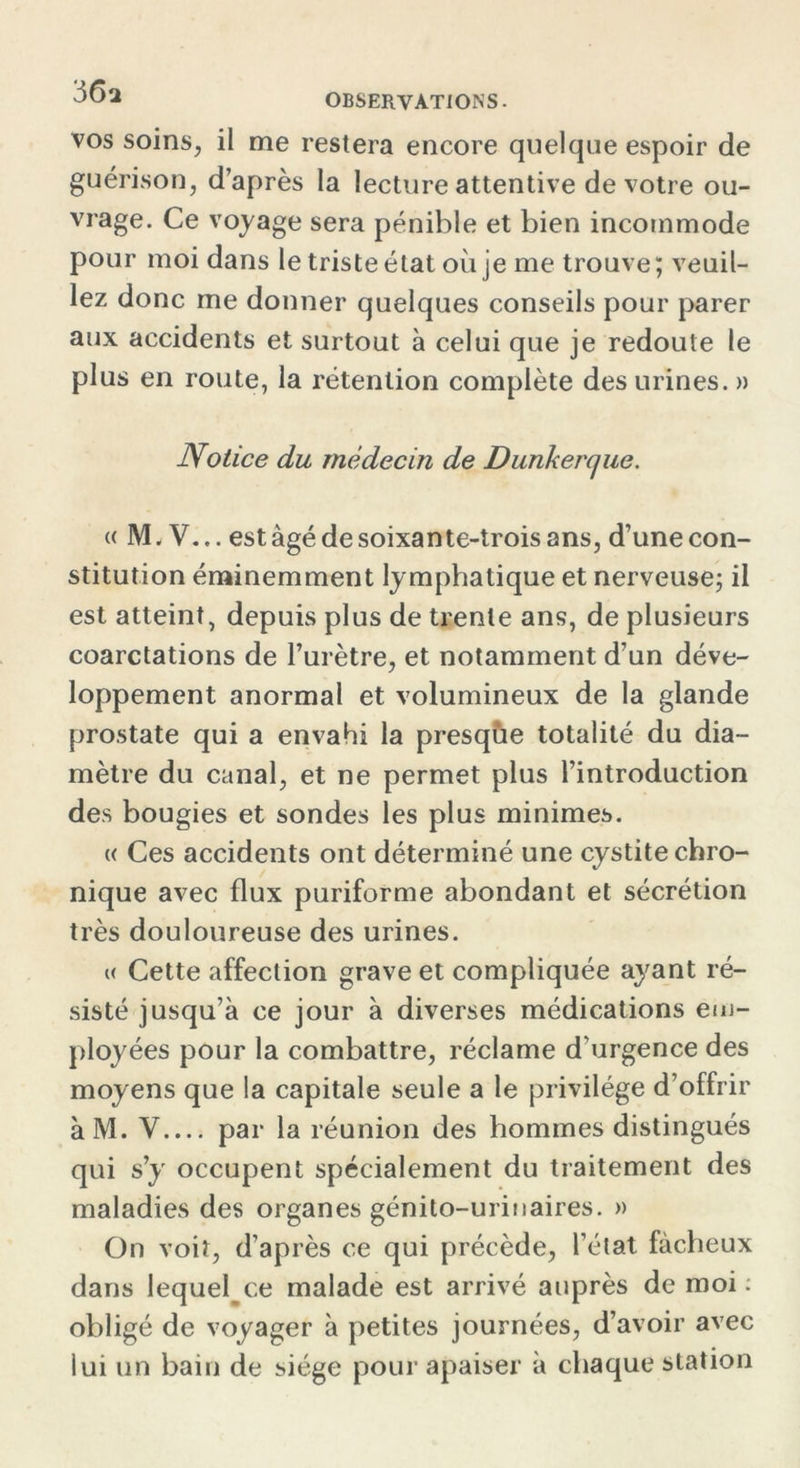 vos soins, il me restera encore quelque espoir de guérison, d’après la lecture attentive de votre ou- vrage. Ce voyage sera pénible et bien incommode pour moi dans le triste état où je me trouve; veuil- lez donc me donner quelques conseils pour parer aux accidents et surtout à celui que je redoute le plus en route, la rétention complète des urines. » Notice du médecin de Dunkerque. « 1VL V... est âgé de soixante-trois ans, d’une con- stitution éminemment lymphatique et nerveuse; il est atteint, depuis plus de trente ans, de plusieurs coarctations de l’urètre, et notamment d’un déve- loppement anormal et volumineux de la glande prostate qui a envahi la presqùe totalité du dia- mètre du canal, et ne permet plus l’introduction des bougies et sondes les plus minimes. « Ces accidents ont déterminé une cystite chro- nique avec flux puriforme abondant et sécrétion très douloureuse des urines. « Cette affection grave et compliquée ayant ré- sisté jusqu’à ce jour à diverses médications em- ployées pour la combattre, réclame d’urgence des moyens que la capitale seule a le privilège d’offrir àM. V par la réunion des hommes distingués qui s’y occupent spécialement du traitement des maladies des organes génito-urinaires. » On voit, d’après ce qui précède, l’état fâcheux dans lequel^ce malade est arrivé auprès de moi: obligé de voyager à petites journées, d’avoir avec lui un bain de siège pour apaiser à chaque station