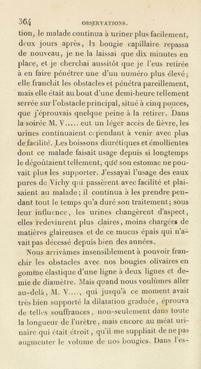 tion, le malade continua à uriner plus facilement, deux jours après, la bougie capillaire repassa de nouveau, je ne la laissai que dix minutes en place, et je cherchai aussitôt que je l’eus retirée à en faire pénétrer une d’un numéro plus élevé ; elle franchit les obstacles et pénétra pareillement, mais elle était au bout d’une demi-heure tellement serrée sur l’obstacle principal, situé à cinq pouces, que j’éprouvais quelque peine à la retirer. Dans la soirée M. V eut un léger accès de fièvre, les urines continuaient cependant à venir avec plus de facilité. Les boissons diurétiques et émollientes dont ce malade faisait usage depuis si longtemps le dégoûtaient tellement, qiïe* son estomac ne pou- vait plus les supporter. J’essayai l’usage des eaux pures de Vichy qui passèrent avec facilité et plai- saient au malade; il continua à les prendre pen- dant tout le temps qu’a duré son traitement ; sous leur influence, les urines changèrent d’aspect, elles redevinrent plus claires, moins chargées de matières glaireuses et de ce mucus épais qui n’a- vait pas décessé depuis bien des années. Nous arrivâmes insensiblement à pouvoir fran- chir les obstacles avec nos bougies olivaires en gomme élastique d'une ligne à deux lignes et de- mie de diamètre. Mais quand nous voulûmes aller au-delà, M. V...., qui jusqu’à ce moment avait très bien supporté la dilatation graduée, éprouva de telles souffrances, non-seulement dans toute la longueur de l’urètre, mais encore au méat uri- naire qui était étroit, qu’il me suppliait de ne pas augmenter le volume de nos bougies. Dans les-