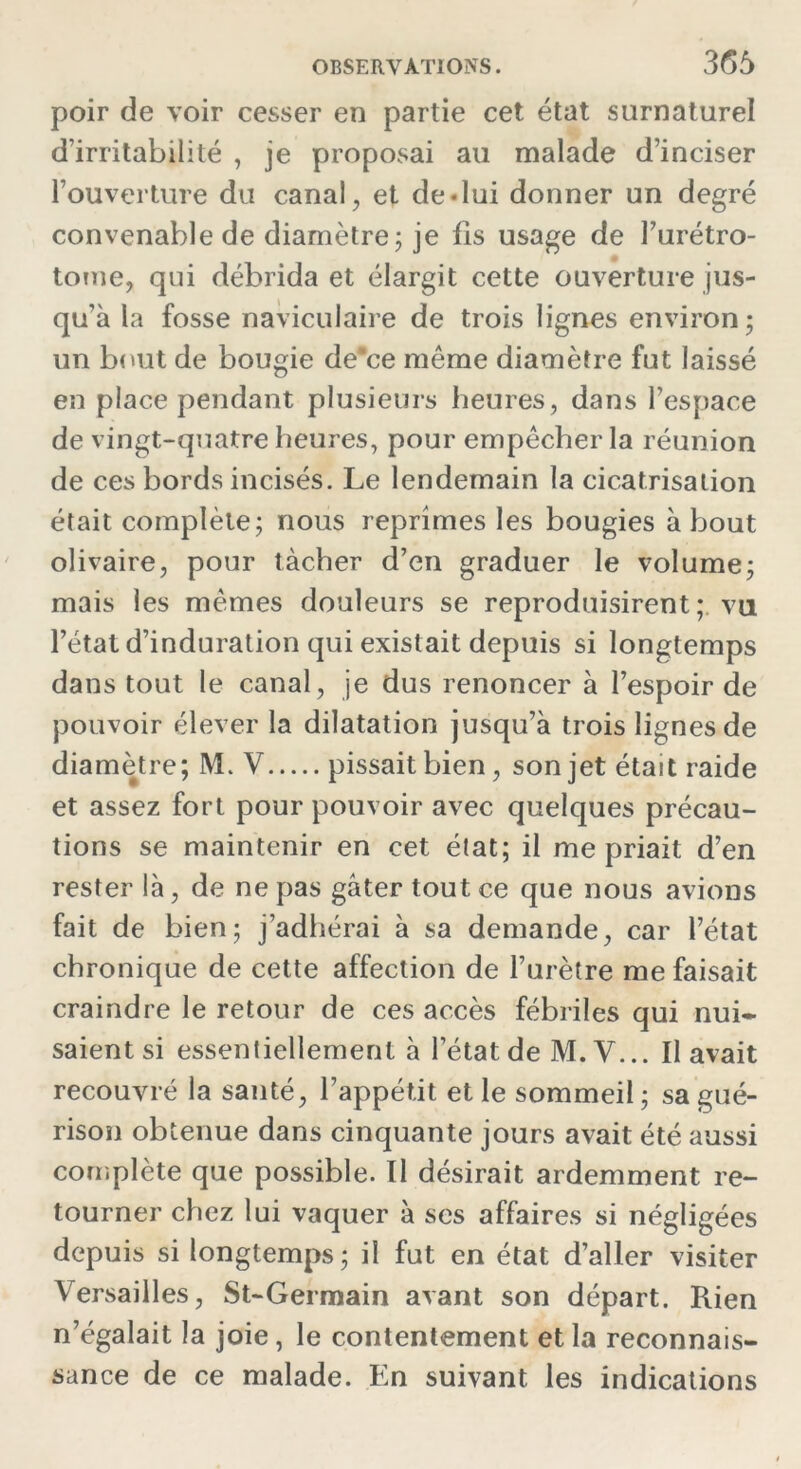 poir de voir cesser en partie cet état surnaturel d’irritabilité , je proposai au malade d’inciser l’ouverture du canal, et de «lui donner un degré convenable de diamètre ; je ils usage de l’urétro- tome, qui débrida et élargit cette ouverture jus- qu’à la fosse naviculaire de trois lignes environ; un bout de bougie de*ce même diamètre fut laissé en place pendant plusieurs heures, dans l’espace de vingt-quatre heures, pour empêcher la réunion de ces bords incisés. Le lendemain la cicatrisation était complète; nous reprîmes les bougies à bout olivaire, pour tâcher d’en graduer le volume; mais les mêmes douleurs se reproduisirent; vu l’état d’induration qui existait depuis si longtemps dans tout le canal, je dus renoncer à l’espoir de pouvoir élever la dilatation jusqu’à trois lignes de diamètre; M. V pissait bien, son jet était raide et assez fort pour pouvoir avec quelques précau- tions se maintenir en cet état; il me priait d’en rester là, de ne pas gâter tout ce que nous avions fait de bien; j’adhérai à sa demande, car l’état chronique de cette affection de l’urètre me faisait craindre le retour de ces accès fébriles qui nui* saientsi essentiellement à l’état de M. Y... Il avait recouvré la santé, l’appétit et le sommeil; sa gué- rison obtenue dans cinquante jours avait été aussi complète que possible. Il désirait ardemment re- tourner chez lui vaquer à ses affaires si négligées depuis si longtemps; il fut en état d’aller visiter Versailles, St-Germain avant son départ. Rien n’égalait la joie, le contentement et la reconnais- sance de ce malade. En suivant les indications