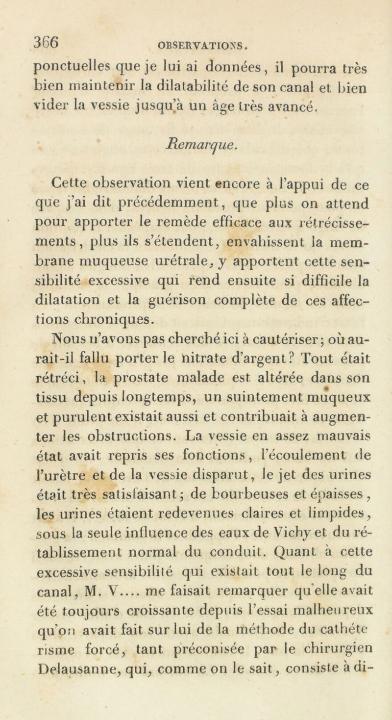 ponctuelles que je lui ai données, il pourra très bien maintenir la dilatabilité de son canal et. bien vider la vessie jusqu’à un âge très avancé. Remarque. Celte observation vient encore à l’appui de ce que j’ai dit précédemment, que plus on attend pour apporter le remède efficace aux rétrécisse- ments, plus ils s’étendent, envahissent la mem- brane muqueuse urétrale, y apportent cette sen- sibilité excessive qui rend ensuite si difficile la dilatation et la guérison complète de ces affec- tions chroniques. Nous n’avons pas cherché ici à cautériser ; où au- rait-il fallu porter le nitrate d’argent? Tout était rétréci, la prostate malade est altérée dans son tissu depuis longtemps, un suintement muqueux et purulent existait aussi et contribuait à augmen- ter les obstructions. La vessie en assez mauvais état avait repris ses fonctions, l’écoulement de l’urètre et de la vessie disparut, le jet des urines était très satisfaisant; de bourbeuses et épaisses, les urines étaient redevenues claires et limpides, sous la seule influence des eaux de Vichy et du ré- tablissement normal du conduit. Quant à cette excessive sensibilité qui existait tout le long du canal, M. V me faisait remarquer qu elle avait été toujours croissante depuis l’essai malheureux qu'on avait fait sur lui de la méthode du cathéte risme forcé, tant préconisée par le chirurgien Delausanne, qui, comme on le sait, consiste à di-